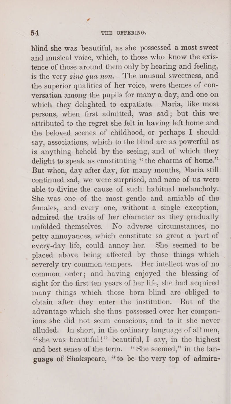 blind she was beautiful, as she possessed a most sweet and musical voice, which, to those who know the exis- tence of those around them only by hearing and feeling, is the very sine gua non. 'The unusual sweetness, and the superior qualities of her voice, were themes of con- versation among the pupils for many a day, and one on which they delighted to expatiate. Maria, like most persons, when first admitted, was sad; but this we attributed to the regret she felt in having left home and the beloved scenes of childhood, or perhaps I should say, associations, which to the blind are as powerful as is anything beheld by the seeing, and of which they delight to speak as constituting ‘“‘ the charms of home.” But when, day after day, for many months, Maria still continued sad, we were surprised, and none of us were able to divine the cause of such habitual melancholy. She was one of the most gentle and amiable of the females, and every one, without a single exception, admired the traits of her character as they gradually unfolded themselves. No adverse circumstances, no petty annoyances, which constitute so great a part of every-day life, could annoy her. She seemed to be placed above being affected by those things which severely try common tempers. Her intellect was of no common order; and having enjoyed the blessing of sight for the first ten years of her life, she had acquired many things which those born blind are obliged to obtain after they enter the institution. But of the advantage which she thus possessed over her compan- ions she did not seem conscious, and to it she never alluded. In short, in the ordinary language of all men, ‘she was beautiful!” beautiful, I say, in the highest and best sense of the term. ‘‘She seemed,” in the lan- guage of Shakspeare, ‘‘to be the very top of admira-