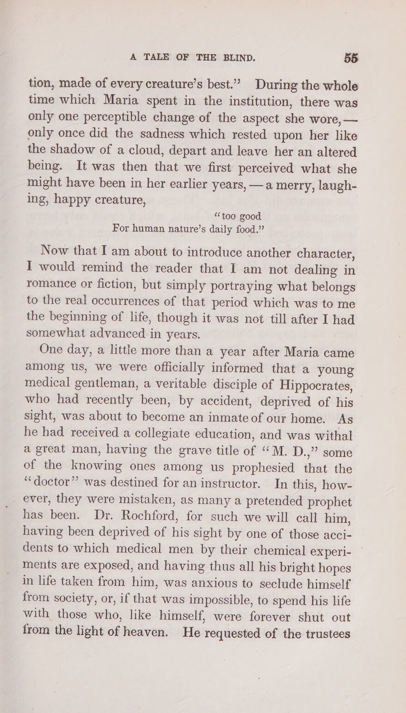 tion, made of every creature’s best.” During the whole time which Maria spent in the institution, there was only one perceptible change of the aspect she wore, — only once did the sadness which rested upon her like the shadow of a cloud, depart and leave her an altered being. It was then that we first perceived what she might have been in her earlier years, —a merry, laugh- ing, happy creature, | “too good For human nature’s daily food.” Now that I am about to introduce another character, I would remind the reader that I am not dealing in romance or fiction, but simply portraying what belongs to the real occurrences of that period which was to me the beginning of life, though it was not till after I had somewhat advanced in years. One day, a little more than a year after Maria came among us, we were officially informed that a young medical gentleman, a veritable disciple of Hippocrates, who had recently been, by accident, deprived of his sight, was about to become an inmate of our home. As he had received a collegiate education, and was withal a great man, having the grave title of ‘““M. D.,” some of the knowing ones among us prophesied that the ‘‘doctor” was destined for an instructor. In this, how- ever, they were mistaken, as many a pretended prophet has been. Dr. Rochford, for such we will call him, having been deprived of his sight by one of those acci- dents to which medical men by their chemical ex peri- ments are exposed, and having thus all his bright hopes in life taken from him, was anxious to seclude himself from society, or, if that was impossible, to spend his life with those who, like himself, were forever shut out from the light of heaven. He requested of the trustees