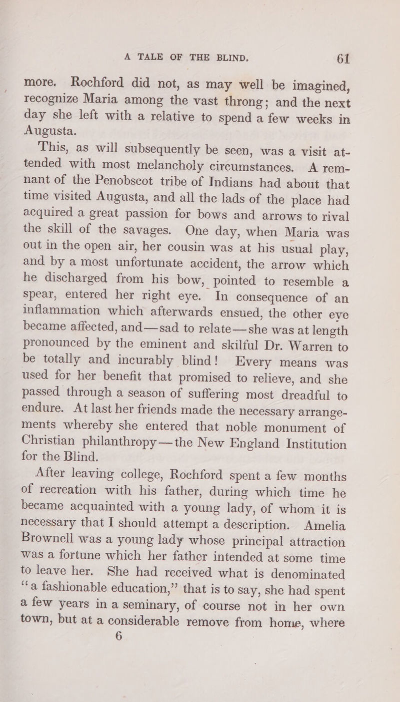 more. Rochford did not, as may well be imagined, recognize Maria among the vast throng; and the next day she left with a relative to spend a few weeks in Augusta. This, as will subsequently be seen, was a visit at- tended with most melancholy circumstances. A rem- nant of the Penobscot tribe of Indians had about that time visited Augusta, and all the lads of the place had acquired a great passion for bows and arrows to rival the skill of the savages. One day, when Maria was out in the open air, her cousin was at his usual play, and by a most unfortunate accident, the arrow which he discharged from his bow, pointed to resemble a spear, entered her right eye. In consequence of an inflammation which afterwards ensued, the other eve became affected, and—sad to relate—she was at length pronounced by the eminent and skilful Dr. Warren to be totally and incurably blind! Every means was used for her benefit that promised to relieve, and she passed through a season of suffering most dreadful to endure. At last her friends made the necessary arrange- ments whereby she entered that noble monument of Christian philanthropy —the New England Institution for the Blind. After leaving college, Rochford spent a few months of recreation with his father, during which time he became acquainted with a young lady, of whom it is necessary that I should attempt a description. Amelia Brownell was a young lady whose principal attraction was a fortune which her father intended at some time to leave her. She had received what is denominated ‘‘a fashionable education,” that is to say, she had spent a few years in a seminary, of course not in her own town, but at a considerable remove from home, where 6 .