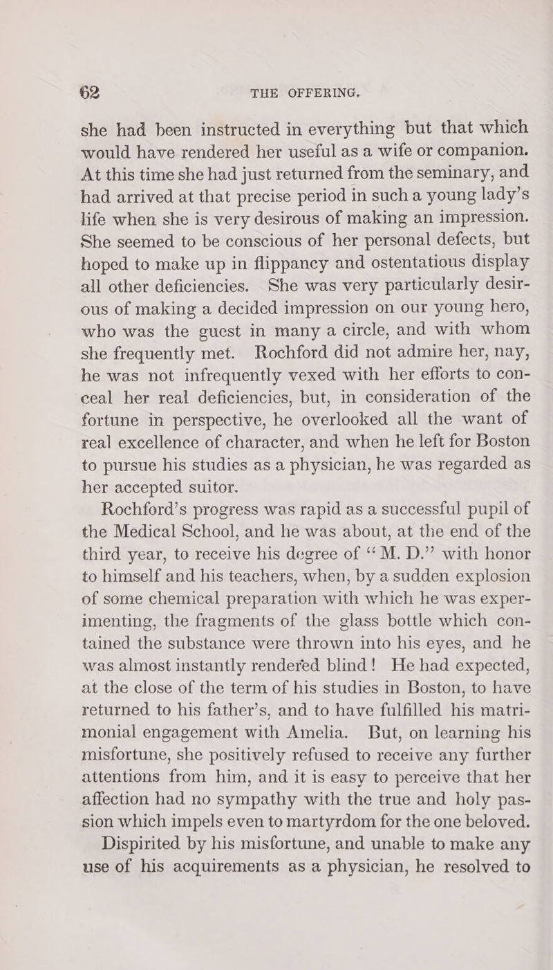 she had been instructed in everything but that which would have rendered her useful as a wife or companion. At this time she had just returned from the seminary, and had arrived at that precise period in such a young lady’s life when she is very desirous of making an impression. She seemed to be conscious of her personal defects, but hoped to make up in flippancy and ostentatious display all other deficiencies. She was very particularly desir- ous of making a decided impression on our young hero, who was the guest in many a circle, and with whom she frequently met. Rochford did not admire her, nay, he was not infrequently vexed with her efforts to con- ceal her real deficiencies, but, in consideration of the fortune in perspective, he overlooked all the want of real excellence of character, and when he left for Boston to pursue his studies as a physician, he was regarded as her accepted suitor. Rochford’s progress was rapid as a successful pupil of the Medical School, and he was about, at the end of the third year, to receive his degree of ‘‘ M. D.” with honor to himself and his teachers, when, by a sudden explosion of some chemical preparation with which he was exper- imenting, the fragments of the glass bottle which con- tained the substance were thrown into his eyes, and he was almost instantly rendered blind! He had expected, at the close of the term of his studies in Boston, to have returned to his father’s, and to have fulfilled his matri- monial engagement with Amelia. But, on learning his misfortune, she positively refused to receive any further attentions from him, and it is easy to perceive that her affection had no sympathy with the true and holy pas- sion which impels even to martyrdom for the one beloved. Dispirited by his misfortune, and unable to make any use of his acquirements as a physician, he resolved to