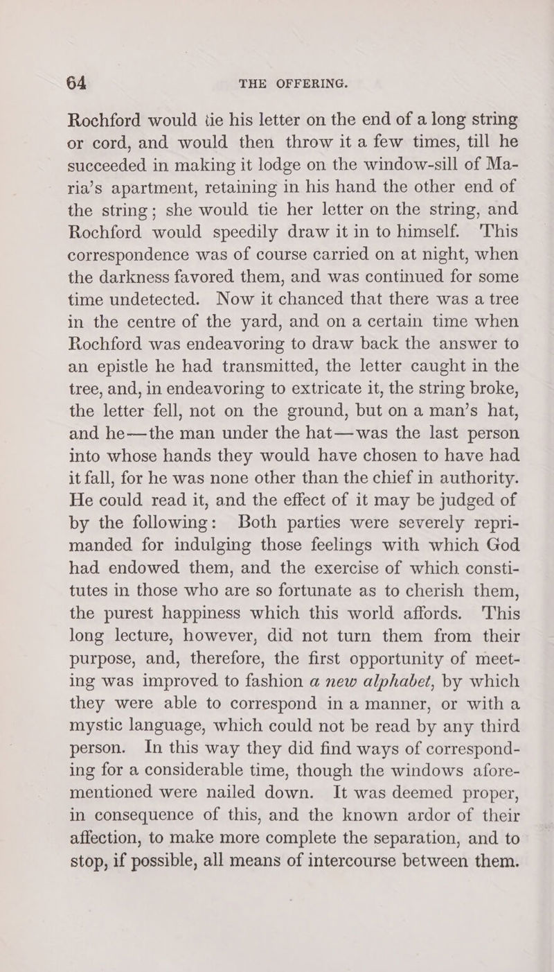 Rochford would tie his letter on the end of a long string or cord, and would then throw it a few times, till he succeeded in making it lodge on the window-sill of Ma- ria’s apartment, retaining in his hand the other end of the string; she would tie her letter on the string, and Rochford would speedily draw it in to himself. ‘This correspondence was of course carried on at night, when the darkness favored them, and was continued for some time undetected. Now it chanced that there was a tree in the centre of the yard, and on a certain time when Rochford was endeavoring to draw back the answer to an epistle he had transmitted, the letter caught in the tree, and, in endeavoring to extricate it, the string broke, the letter fell, not on the ground, but on a man’s hat, and he—the man under the hat—was the last person into whose hands they would have chosen to have had it fall, for he was none other than the chief in authority. He could read it, and the effect of it may be judged of by the following: Both parties were severely repri- manded for indulging those feelings with which God had endowed them, and the exercise of which consti- tutes in those who are so fortunate as to cherish them, the purest happiness which this world affords. his long lecture, however, did not turn them from their purpose, and, therefore, the first opportunity of meet- ing was improved to fashion a new alphabet, by which they were able to correspond in a manner, or witha mystic language, which could not be read by any third person. In this way they did find ways of correspond- ing for a considerable time, though the windows afore- mentioned were nailed down. It was deemed proper, in consequence of this, and the known ardor of their affection, to make more complete the separation, and to stop, if possible, all means of intercourse between them.