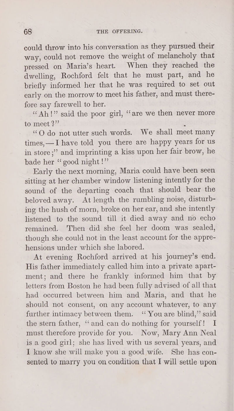 could throw into his conversation as they pursued their way, could not remove the weight of melancholy that pressed on Maria’s heart. When they reached the dwelling, Rochford felt that he must part, and he briefly informed her that he was required to set out early on the morrow to meet his father, and must there- fore say farewell to her. “Ah!” said the poor girl, ‘‘are we then never more to meet ?”’ : “O do not utter such words. We shall meet many times, —I have told you there are happy years for us in store ;”’ and imprinting a kiss upon her fair brow, he bade her “‘ good night !”’ Early the next morning, Maria could have been seen sitting at her chamber window listening intently for the sound of the departing coach that should bear the beloved away. At length the rumbling noise, disturb- ing the hush of morn, broke on her ear, and she intently listened to the sound till it died away and no echo remained. 'Then did she feel her doom was sealed, though she could not in the least account for the appre- hensions under which she labored. At evening Rochford arrived at his journey’s end. His father immediately called him into a private apart- ment; and there he frankly informed him that by letters from Boston he had been fully advised of all that had occurred between him and Maria, and that he should not consent, on any account whatever, to any further intimacy between them. ‘ You are blind,” said the stern father, ‘‘and can do nothing for yourself! I must therefore provide for you. Now, Mary Ann Neal is a good girl; she has lived with us several years, and I know she will make you a good wife. She has con- sented to marry you on condition that I will settle upon