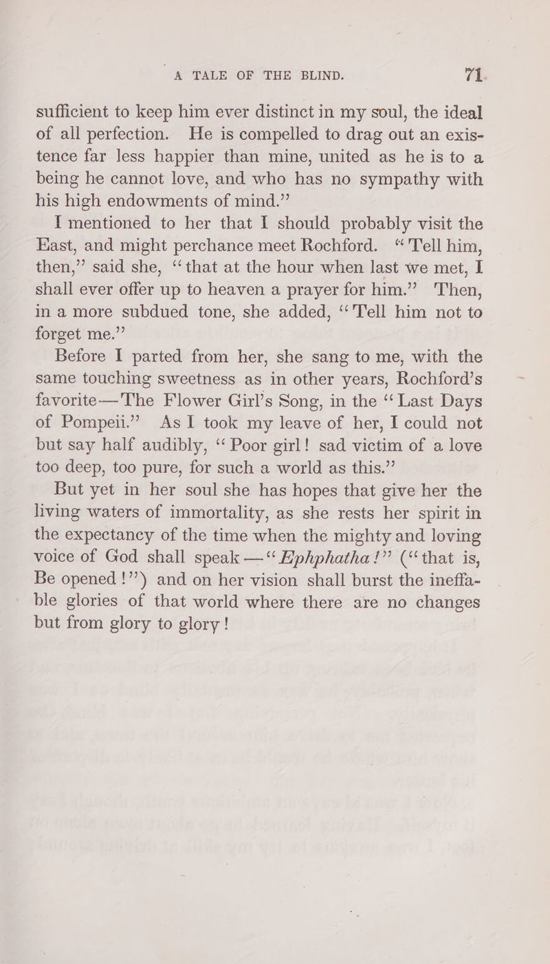 sufficient to keep him ever distinct in my soul, the ideal of all perfection. He is compelled to drag out an exis- tence far less happier than mine, united as he is to a being he cannot love, and who has no sympathy with his high endowments of mind.” I mentioned to her that I should probably visit the East, and might perchance meet Rochford. “Tell him, then,” said she, ‘‘that at the hour when last we met, I shall ever offer up to heaven a prayer for him.” Then, in a more subdued tone, she added, ‘‘'Tell him not to forget me.”’ Before I parted from her, she sang to me, with the same touching sweetness as in other years, Rochford’s favorite—The Flower Girl’s Song, in the “Last Days of Pompeii.”’” As TI took my leave of her, I could not but say half audibly, ‘‘ Poor girl! sad victim of a love too deep, too pure, for such a world as this.” But yet in her soul she has hopes that give her the living waters of immortality, as she rests her spirit in the expectancy of the time when the mighty and loving voice of God shall speak —“ Eiphphatha!”’ (‘that is, Be opened !”’) and on her vision shall burst the ineffa- ble glories of that world where there are no changes but from glory to glory!