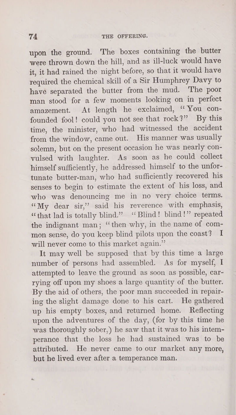 upon the ground. The boxes containing the butter were thrown down the hill, and as ill-luck would have it, it had rained the night before, so that it would have required the chemical skill of a Sir Humphrey Davy to have separated the butter from the mud. The poor man stood for a few moments looking on in perfect amazement. At length he exclaimed, ‘‘ You con- founded fool! could you not see that rock?” By this time, the minister, who had witnessed the accident from the window, came out. His manner was usually solemn, but on the present occasion he was nearly con- vulsed with laughter. As soon as he could collect himself sufficiently, he addressed himself to the unfor- tunate butter-man, who had sufficiently recovered his senses to begin to estimate the extent of his loss, and who was denouncing me in no very choice terms. “My dear sir,” said his reverence with emphasis, ‘that lad is totally blind.” ‘Blind! blind!” repeated the indignant man; “then why, in the name of com- mon sense, do you keep blind pilots upon the coast? I will never come to this market again.” It may well be supposed that by this time a large number of persons had assembled. As for myself, I attempted to leave the ground as soon as possible, car- rying off upon my shoes a large quantity of the butter. By the aid of others, the poor man succeeded in repair- ing the slight damage done to his cart. He gathered up his empty boxes, and returned home. Reflecting upon the adventures of the day, (for by this time he was thoroughly sober,) he saw that it was to his intem- perance that the loss he had sustained was to be attributed. He never came to our market any more, but he lived ever after a temperance man.