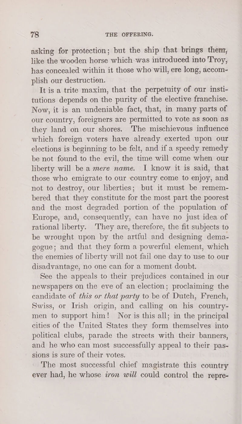 asking for protection; but the ship that brings then, like the wooden horse which was introduced into Troy, has concealed within it those who will, ere long, accom- plish our destruction. It is a trite maxim, that the perpetuity of our insti- tutions depends on the purity of the elective franchise. Now, it is an undeniable fact, that, in many parts of our country, foreigners are permitted to vote as soon as they land on our shores. ‘The mischievous influence which foreign voters have already exerted upon our elections is beginning to be felt, and if a speedy remedy be not found to the evil, the time will come when our liberty will be a mere name. I know it is said, that those who emigrate to our country come to enjoy, and not to destroy, our liberties; but it must be remem- bered that they constitute for the most part the poorest and the most degraded portion of the population of Europe, and, consequently, can have no just idea of rational liberty. They are, therefore, the fit subjects to be wrought upon by the artful and designing dema- sogue; and that they form a powerful element, which the enemies of liberty will not fail one day to use to our disadvantage, no one can for a moment doubt. See the appeals to their prejudices contained in our newspapers on the eve of an election; proclaiming the candidate of this or that party to be of Dutch, French, Swiss, or Irish origin, and calling on his country- men to support him! Nor is this all; in the principal cities of the United States they form themselves into political clubs, parade the streets with their banners, and he who can most successfully appeal to their pas- sions is sure of their votes. The most successful chief magistrate this country ever had, he whose iron will could control the repre-