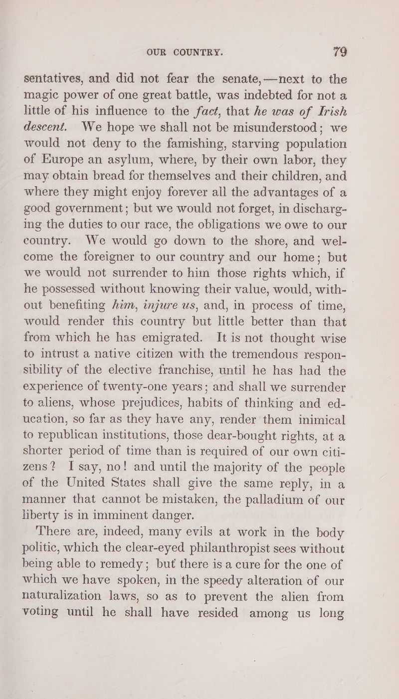 sentatives, and did not fear the senate,—mnext to the magic power of one great battle, was indebted for not a little of his influence to the fact, that he was of Irish descent. We hope we shall not be misunderstood; we vould not deny to the famishing, starving population of Europe an asylum, where, by their own labor, they may. obtain bread for themselves and their children, and where they might enjoy forever all the advantages of a good government; but we would not forget, in discharg- ing the duties to our race, the obligations we owe to our country. We would go down to the shore, and wel- come the foreigner to our country and our home; but we would not surrender to hitn those rights which, if he possessed without knowing their value, would, with- out benefiting him, injure us, and, in process of time, would render this country but little better than that from which he has emigrated. It is not thought wise to intrust a native citizen with the tremendous respon- sibility of the elective franchise, until he has had the experience of twenty-one years; and shall we surrender to aliens, whose prejudices, habits of thinking and ed- ucation, so far as they have any, render them inimical to republican institutions, those dear-bought rights, at a shorter period of time than is required of our own citi- zens? Isay, no! and until the majority of the people of the United States shall give the same reply, in a manner that cannot be mistaken, the palladium of our liberty is in imminent danger. There are, indeed, many evils at work in the body politic, which the clear-eyed philanthropist sees without being able to remedy; but there is a cure for the one of which we have spoken, in the speedy alteration of our naturalization laws, so as to prevent the alien from voting until he shall have resided among us long