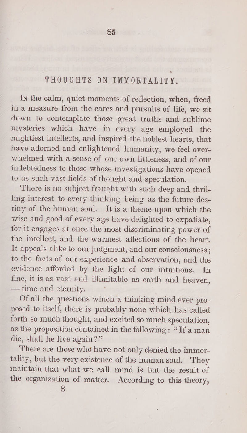 THOUGHTS ON IMMORTALITY. In the calm, quiet moments of reflection, when, freed in a measure from the cares and pursuits of life, we sit down to contemplate those great truths and sublime mysteries which have in every age employed the rnightiest intellects, and inspired the noblest hearts, that have adorned and enlightened humanity, we feel over- whelmed with a sense of our own littleness, and of our indebtedness to those whose investigations have opened to us such vast fields of thought and speculation. There is no subject fraught with such deep and thril- ling interest to every thinking being as the future des- tiny of the human soul. It is a theme upon which the wise and good of every age have delighted to expatiate, for it engages at once the most discriminating power of the intellect, and the warmest affections of the heart. It appeals alike to our judgment, and our consciousness ; to the facts of our experience and observation, and the evidence afforded by the light of our intuitions. In fine, it is as vast and illimitable as earth and heaven, —— time and eternity. Of all the questions which a thinking mind ever pro- posed to itself, there is probably none which has called forth so much thought, and excited so much speculation, as the proposition contained in the following: “If aman die, shall he live again?” There are those who have not only denied the immor- tality, but the very existence of the human soul. They maintain that what we call mind is but the result of the organization of matter. According to this theory, 8