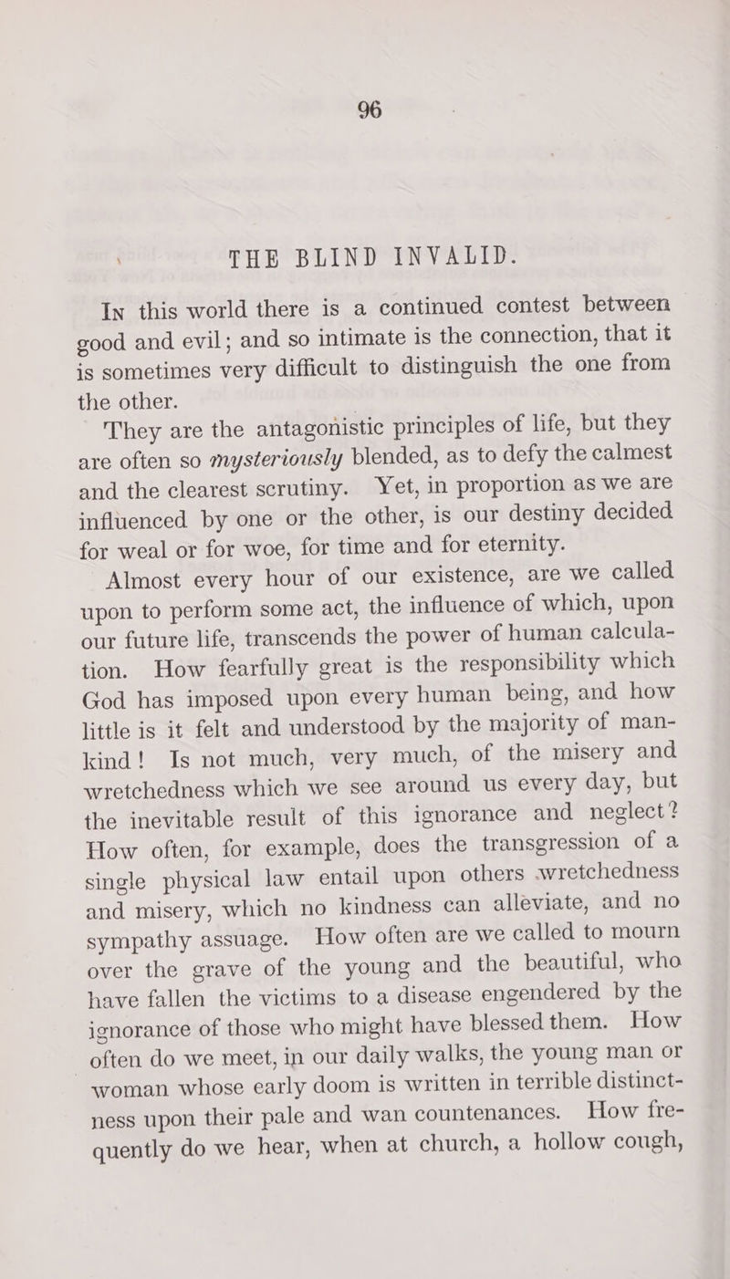 THE BLIND INVALID. In this world there is a continued contest between good and evil; and so intimate 1s the connection, that it is sometimes very difficult to distinguish the one from the other. , They are the antagonistic principles of life, but they are often so mysteriously blended, as to defy the calmest and the clearest scrutiny. Yet, in proportion as we are influenced by one or the other, is our destiny decided for weal or for woe, for time and for eternity. Almost every hour of our existence, are we called upon to perform some act, the influence of which, upon our future life, transcends the power of human calcula- tion. How fearfully great is the responsibility which God has imposed upon every human being, and how little is it felt and understood by the majority of man- kind! Is not much, very much, of the misery and wretchedness which we see around us every day, but the inevitable result of this ignorance and neglect? How often, for example, does the transgression of a single physical law entail upon others avretchedness and misery, which no kindness can alleviate, and no sympathy assuage. How often are we called to mourn over the grave of the young and the beautiful, who have fallen the victims to a disease engendered by the ignorance of those who might have blessed them. How often do we meet, in our daily walks, the young man or woman whose early doom is written in terrible distinct- ness upon their pale and wan countenances. How fre- quently do we hear, when at church, a hollow cough,