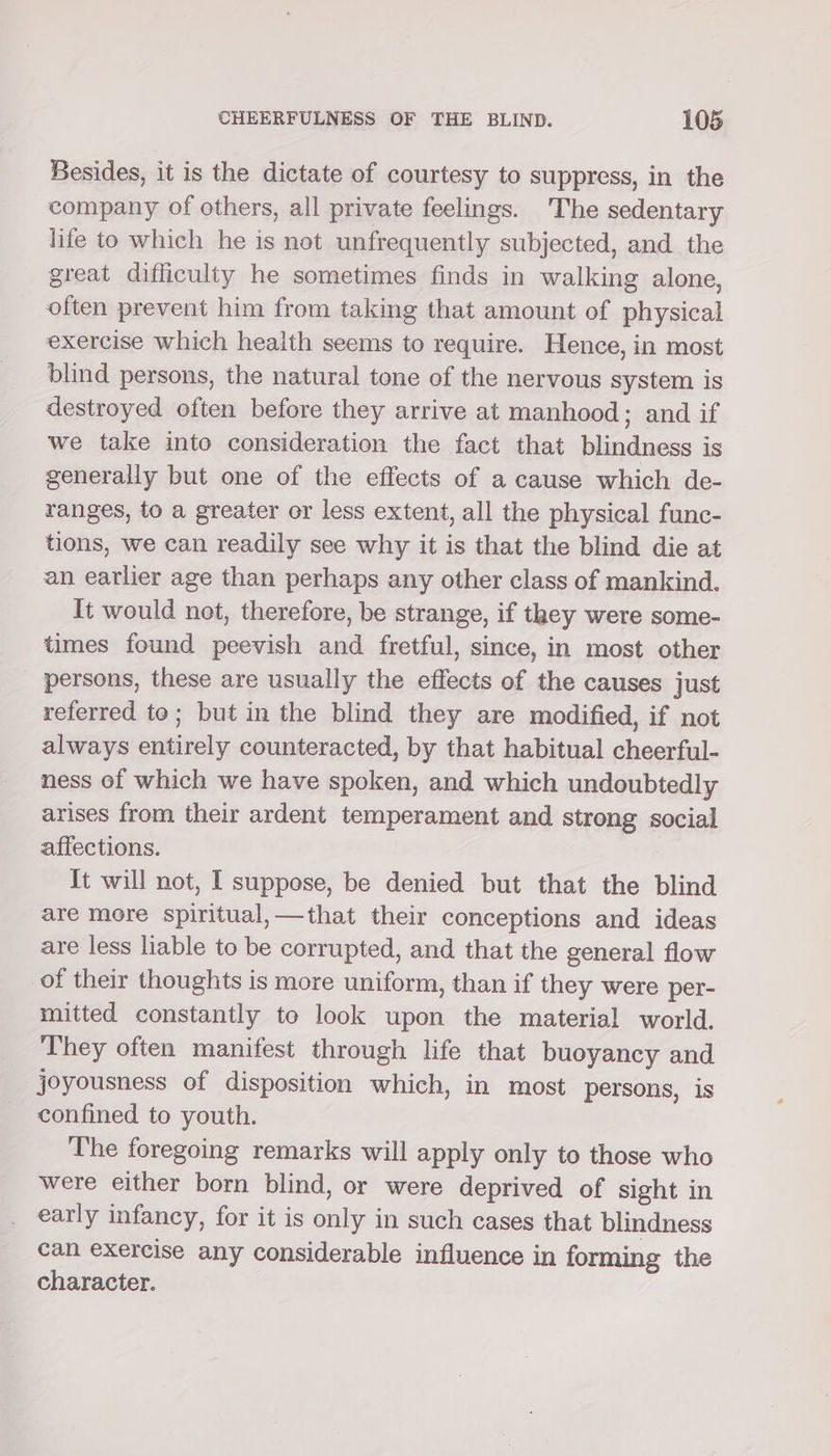 Besides, it is the dictate of courtesy to suppress, in the company of others, all private feelings. The sedentary life to which he is not unfrequently subjected, and the great difficulty he sometimes finds in walking alone, often prevent him from taking that amount of physical exercise which health seems to require. Hence, in most blind persons, the natural tone of the nervous system is destroyed often before they arrive at manhood; and if we take into consideration the fact that blindness is generally but one of the effects of a cause which de- ranges, to a greater or less extent, all the physical func- tions, we can readily see why it is that the blind die at an earlier age than perhaps any other class of mankind. It would not, therefore, be strange, if taey were some- times found peevish and fretful, since, in most other persons, these are usually the effects of the causes just referred to; but in the blind they are modified, if not always entirely counteracted, by that habitual cheerful- ness of which we have spoken, and which undoubtedly arises from their ardent temperament and strong social affections. It will not, I suppose, be denied but that the blind are more spiritual,—that their conceptions and ideas are less liable to be corrupted, and that the general flow of their thoughts is more uniform, than if they were per- mitted constantly to look upon the material world. They often manifest through life that buoyancy and joyousness of disposition which, in most persons, is confined to youth. The foregoing remarks will apply only to those who were either born blind, or were deprived of sight in early infancy, for it is only in such cases that blindness can exercise any considerable influence in forming the character.