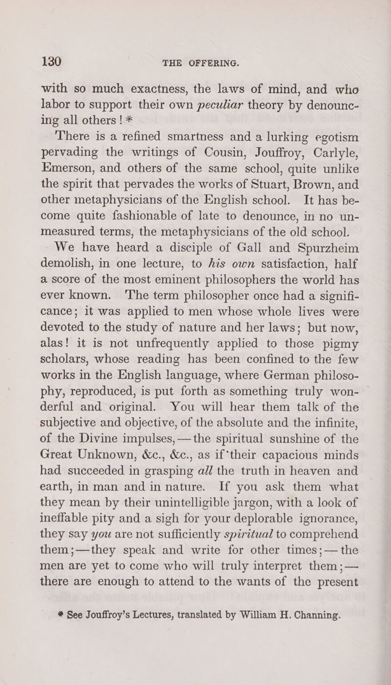 with so much exactness, the laws of mind, and who labor to support their own peculiar theory by denounc- ing all others ! * There is a refined smartness and a lurking egotism pervading the writings of Cousin, Jouffroy, Carlyle, Emerson, and others of the same school, quite unlike the spirit that pervades the works of Stuart, Brown, and other metaphysicians of the English school. It has be- come quite fashionable of late to denounce, in no un- measured terms, the metaphysicians of the old school. We have heard a disciple of Gall and Spurzheim demolish, in one lecture, to his own satisfaction, half a score of the most eminent philosophers the world has ever known. ‘The term philosopher once had a signifi- cance; it was applied to men whose whole lives were devoted to the study of nature and her laws; but now, alas! it is not unfrequently applied to those pigmy scholars, whose reading has been confined to the few works in the English language, where German philoso- phy, reproduced, is put forth as something truly won- derful and original. You will hear them talk of the subjective and objective, of the absolute and the infinite, of the Divine impulses, —the spiritual sunshine of the Great Unknown, &amp;c., &amp;c., as if‘their capacious minds had succeeded in grasping a// the truth in heaven and earth, in man and in nature. If you ask them what they mean by their unintelligible jargon, with a look of ineffable pity and a sigh for your deplorable ignorance, they say you are not sufficiently spiritual to comprehend them;—they speak and write for other times;— the men are yet to come who will truly interpret them ;— there are enough to attend to the wants of the present * See Jouffroy’s Lectures, translated by William H. Channing.