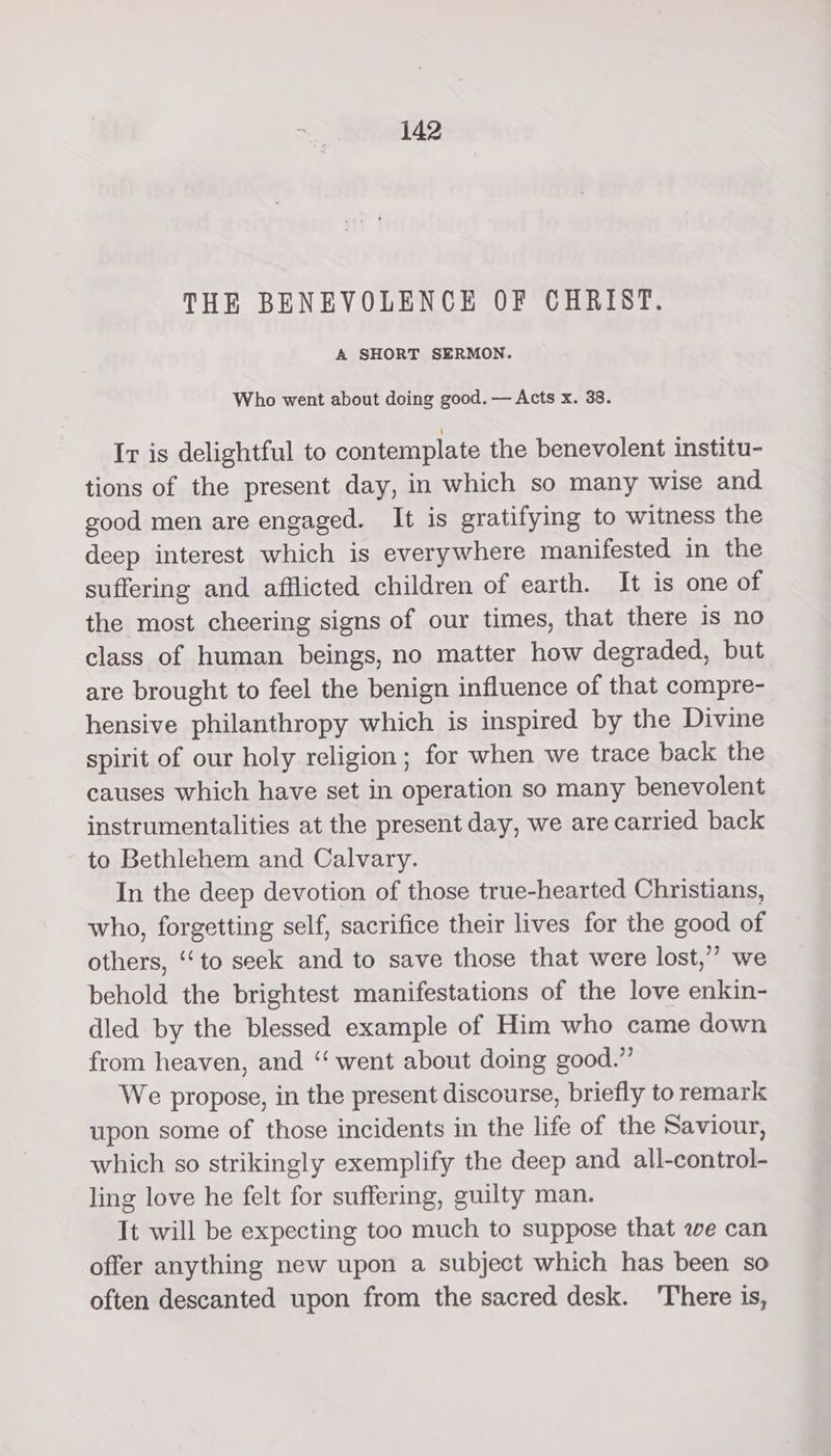 THE BENEVOLENCE OF CHRIST. A SHORT SERMON. Who went about doing good. — Acts x. 38. Ir is delightful to contemplate the benevolent institu- tions of the present day, in which so many wise and good men are engaged. It is gratifying to witness the deep interest which is everywhere manifested in the suffering and afflicted children of earth. It is one of the most cheering signs of our times, that there 1s no class of human beings, no matter how degraded, but are brought to feel the benign influence of that compre- hensive philanthropy which is inspired by the Divine spirit of our holy religion; for when we trace back the causes which have set in operation so many benevolent instrumentalities at the present day, we are carried back to Bethlehem and Calvary. In the deep devotion of those true-hearted Christians, who, forgetting self, sacrifice their lives for the good of others, ‘‘to seek and to save those that were lost,” we behold the brightest manifestations of the love enkin- dled by the blessed example of Him who came down from heaven, and ‘‘ went about doing good.” We propose, in the present discourse, briefly to remark upon some of those incidents in the life of the Saviour, which so strikingly exemplify the deep and all-control- ling love he felt for suffering, guilty man. It will be expecting too much to suppose that we can offer anything new upon a subject which has been so often descanted upon from the sacred desk. 'There is,