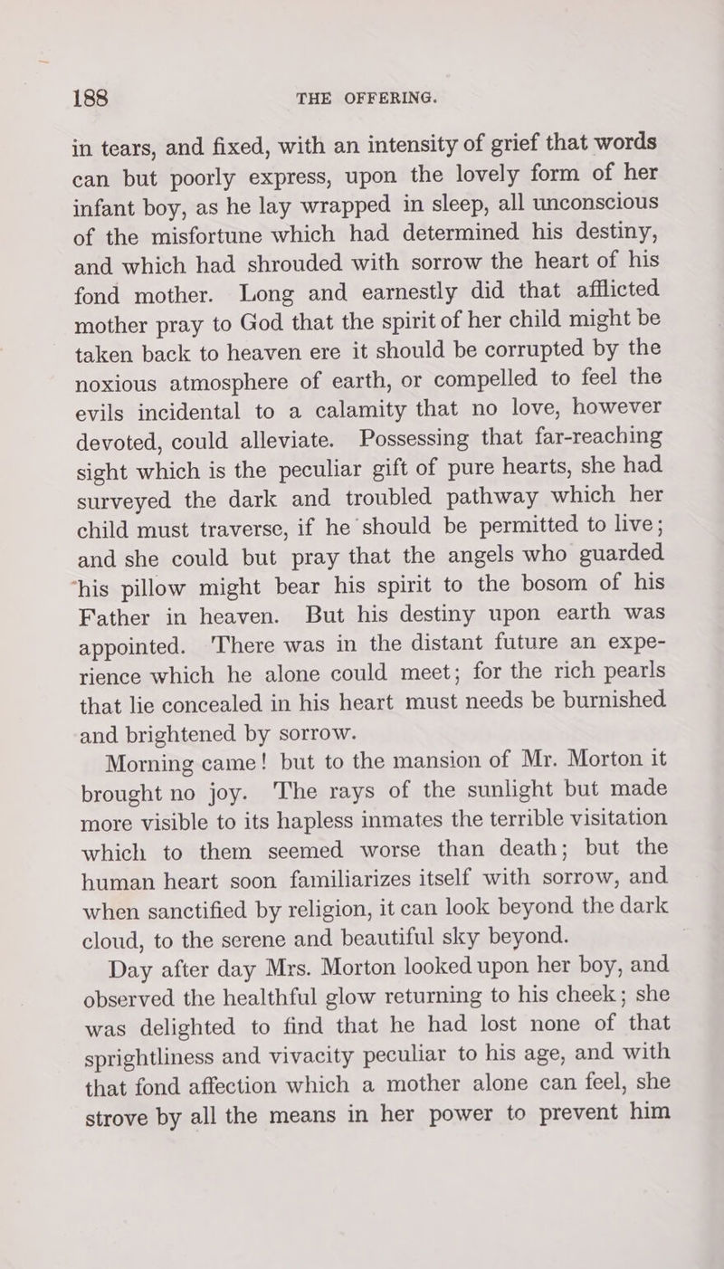 in tears, and fixed, with an intensity of grief that words can but poorly express, upon the lovely form of her infant boy, as he lay wrapped in sleep, all unconscious of the misfortune which had determined his destiny, and which had shrouded with sorrow the heart of his fond mother. Long and earnestly did that afflicted mother pray to God that the spirit of her child might be taken back to heaven ere it should be corrupted by the noxious atmosphere of earth, or compelled to feel the evils incidental to a calamity that no love, however devoted, could alleviate. Possessing that far-reaching sight which is the peculiar gift of pure hearts, she had surveyed the dark and troubled pathway which her child must traverse, if he should be permitted to live; and she could but pray that the angels who guarded ‘his pillow might bear his spirit to the bosom of his Father in heaven. But his destiny upon earth was appointed. 'There was in the distant future an expe- rience which he alone could meet; for the rich pearls that lie concealed in his heart must needs be burnished and brightened by sorrow. Morning came! but to the mansion of Mr. Morton it brought no joy. The rays of the sunlight but made more visible to its hapless inmates the terrible visitation which to them seemed worse than death; but the human heart soon familiarizes itself with sorrow, and when sanctified by religion, it can look beyond the dark cloud, to the serene and beautiful sky beyond. | Day after day Mrs. Morton looked upon her boy, and observed the healthful glow returning to his cheek; she was delighted to find that he had lost none of that sprightliness and vivacity peculiar to his age, and with that fond affection which a mother alone can feel, she strove by all the means in her power to prevent him