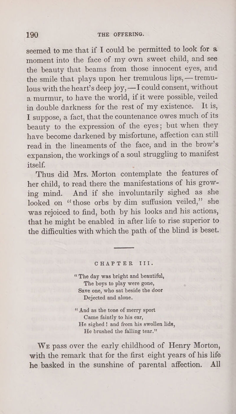 seemed to me that if I could be permitted to look for 4 moment into the face of my own sweet child, and see the beauty that beams from those innocent eyes, and the smile that plays upon her tremulous lips, — tremu- lous with the heart’s deep joy, —I could consent, without a murmur, to have the world, if it were possible, veiled in double darkness for the rest of my existence. It is, I suppose, a fact, that the countenance owes much of its beauty to the expression of the eyes; but when they have become darkened by misfortune, affection can still read in the lineaments of the face, and in the brow’s expansion, the workings of a soul struggling to manifest itself. Thus did Mrs. Morton contemplate the features of her child, to read there the manifestations of his grow- ing mind. And if she involuntarily sighed as she looked on “those orbs by dim suffusion veiled,’ she was rejoiced to find, both by his looks and his actions, that he might be enabled in after life to rise superior to the difficulties with which the path of the blind is beset. CHAPTER III. ‘The day was bright and beautiful, The boys to play were gone, Save one, who sat beside the door Dejected and alone. “ And as the tone of merry sport Came faintly to his ear, He sighed ! and from his swollen lids, He brushed the falling tear.” WE pass over the early childhood of Henry Morton, with the remark that for the first eight years of his life he basked in the sunshine of parental affection. All