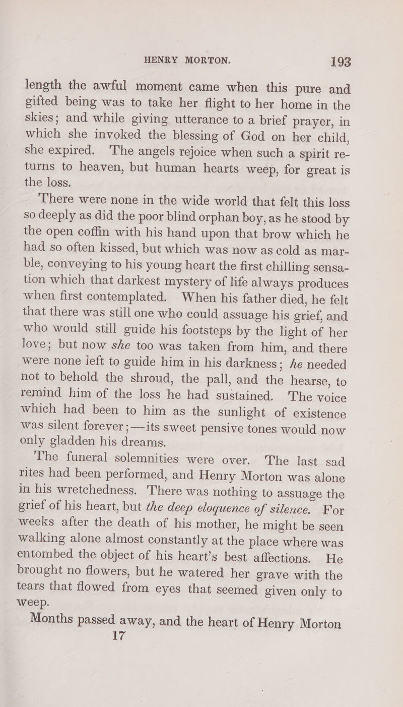 length the awful moment came when this pure and gifted being was to take her flight to her home in the skies; and while giving utterance to a brief prayer, in which she invoked the blessing of God on her child, she expired. The angels rejoice when such a Spirit re- turns to heaven, but human hearts weep, for great is the loss. There were none in the wide world that felt this loss so deeply as did the poor blind orphan boy, as he stood by the open coffin with his hand upon that brow which he had so often kissed, but which was now as cold as mar- ble, conveying to his young heart the first chilling sensa- tion which that darkest mystery of life always produces when first contemplated. When his father died, he felt that there was still one who could assuage his grief, and who would still guide his footsteps by the light of her love; but now she too was taken from him, and there were none ieft to guide him in his darkness; he needed not to behold the shroud, the pall, and the hearse, to remind him of the loss he had sustained. The voice which had been to him as the sunlight of existence was silent forever ;—its sweet pensive tones would now only gladden his dreams. The funeral solemnities were over. The last sad rites had been performed, and Henry Morton was alone in his wretchedness. There was nothing to assuage the grief of his heart, but the deep eloquence of silence. For weeks after the death of his mother, he might be seen walking alone almost constantly at the place where was entombed the object of his heart’s best affections. He brought no flowers, but he watered her grave with the tears that flowed from eyes that seemed given only to weep. 7 Months passed away, and the heart of Henry Morton 17
