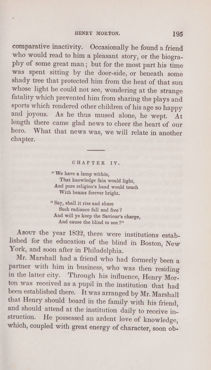 comparative inactivity. Occasionally he found a friend who would read to him a pleasant story, or the biogra- phy of some great man; but for the most part his time was spent sitting by the door-side, or beneath some shady tree that protected him from the heat of that sun whose light he could not see, wondering at the strange fatality which prevented him from sharing the plays and sports which rendered other children of his age so happy and joyous. As he thus mused alone, he wept. At length there came glad news to cheer the heart of our hero. What that news was, we will relate in another chapter. CHAP TER 1V. ‘We have a lamp within, That knowledge fain would light, And pure religion’s hand would touch With beams forever bright. ‘Say, shall it rise and share Such radiance full and free ? And will ye keep the Saviour’s charge, And cause the blind to see ?” Axsout the year 1832, there were institutions estab- lished for the education of the blind in Boston, New York, and soon after in Philadelphia. Mr. Marshall had a friend who had formerly been a partner with him in business, who was then residing in the latter city. Through his influence, Henry Mor- ton was received as a pupil in the institution that had been established there. It was arranged by Mr. Marshall that Henry should board in the family with his friend, and should attend at the institution daily to receive in- struction. He possessed an ardent love of knowledge, which, coupled with great energy of character, soon ob-