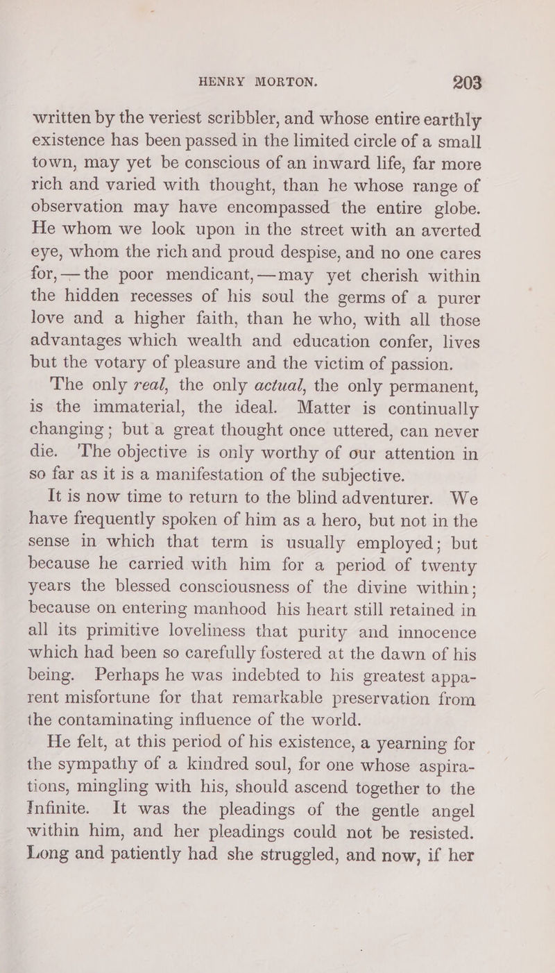 written by the veriest scribbler, and whose entire earthly existence has been passed in the limited circle of a small town, may yet be conscious of an inward life, far more rich and varied with thought, than he whose range of observation may have encompassed the entire globe. He whom we look upon in the street with an averted eye, whom the rich and proud despise, and no one cares for,—the poor mendicant,—may yet cherish within the hidden recesses of his soul the germs of a purer love and a higher faith, than he who, with all those advantages which wealth and education confer, lives but the votary of pleasure and the victim of passion. The only real, the only actual, the only permanent, is the immaterial, the ideal. Matter is continually changing; but a great thought once uttered, can never die. ‘The objective is only worthy of our attention in so far as it is a manifestation of the subjective. It is now time to return to the blind adventurer. We have frequently spoken of him as a hero, but not in the sense in which that term is usually employed; but because he carried with him for a period of twenty years the blessed consciousness of the divine within; because on entering manhood his heart still retained in all its primitive loveliness that purity and innocence which had been so carefully fostered at the dawn of his being. Perhaps he was indebted to his greatest appa- rent misfortune for that remarkable preservation from the contaminating influence of the world. He felt, at this period of his existence, a yearning for the sympathy of a kindred soul, for one whose aspira- tions, mingling with his, should ascend together to the Infinite. It was the pleadings of the gentle angel within him, and her pleadings could not be resisted. Long and patiently had she struggled, and now, if her