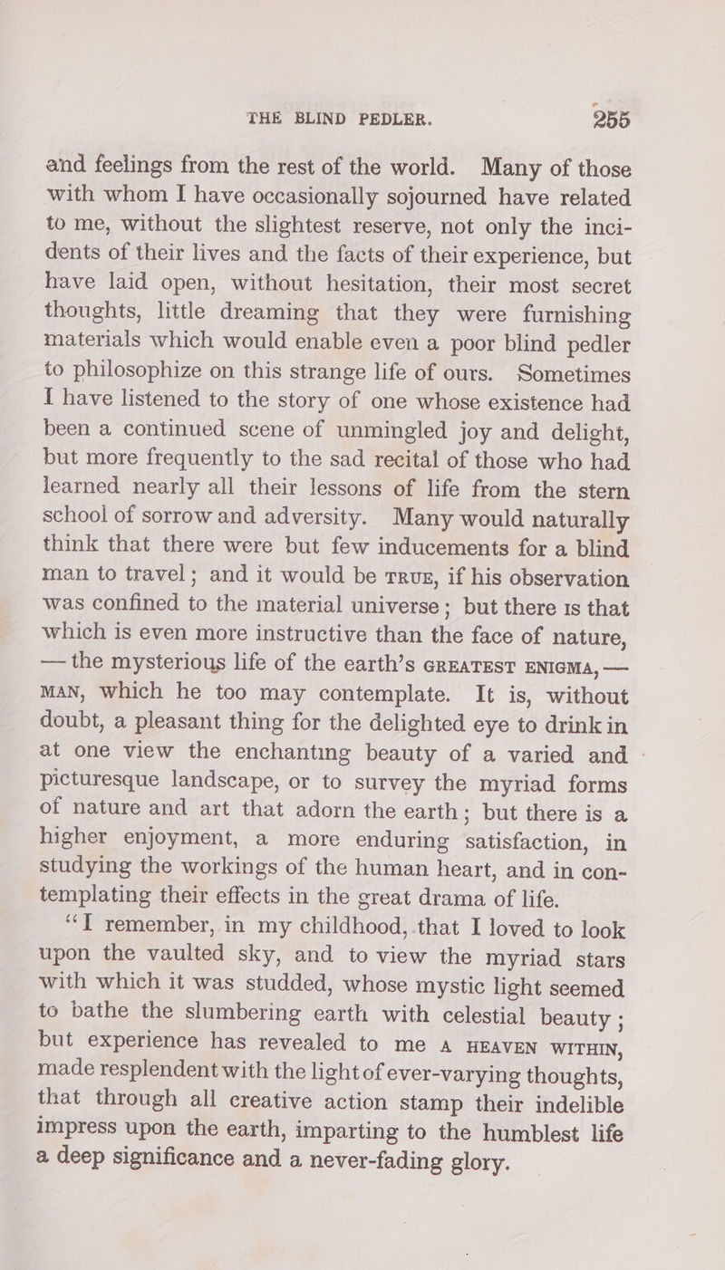 ° THE BLIND PEDLER. 255 and feelings from the rest of the world. Many of those with whom I have occasionally sojourned have related to me, without the slightest reserve, not only the inci- dents of their lives and the facts of their experience, but have laid open, without hesitation, their most secret thoughts, little dreaming that they were furnishing materials which would enable even a poor blind pedler to philosophize on this strange life of ours. Sometimes I have listened to the story of one whose existence had been a continued scene of unmingled joy and delight, but more frequently to the sad recital of those who had learned nearly all their lessons of life from the stern school of sorrow and adversity. Many would naturally think that there were but few inducements for a blind man to travel; and it would be rrusz, if his observation was confined to the material universe; but there 1s that which is even more instructive than the face of nature, —— the mysterious life of the earth’s cREATEST ENIGMA, — maN, Which he too may contemplate. It is, without doubt, a pleasant thing for the delighted eye to drink in at one view the enchanting beauty of a varied and — picturesque landscape, or to survey the myriad forms of nature and art that adorn the earth ; but there is a higher enjoyment, a more enduring satisfaction, in studying the workings of the human heart, and in con- templating their effects in the great drama of life. ‘““Y remember, in my childhood, that I loved to look upon the vaulted sky, and to view the myriad stars with which it was studded, whose mystic light seemed to bathe the slumbering earth with celestial beauty ; but experience has revealed to me A HEAVEN WITHIN, made resplendent with the light of ever-varying thoughts, that through all creative action stamp their indelible impress upon the earth, imparting to the humblest life a deep significance and a never-fading glory.
