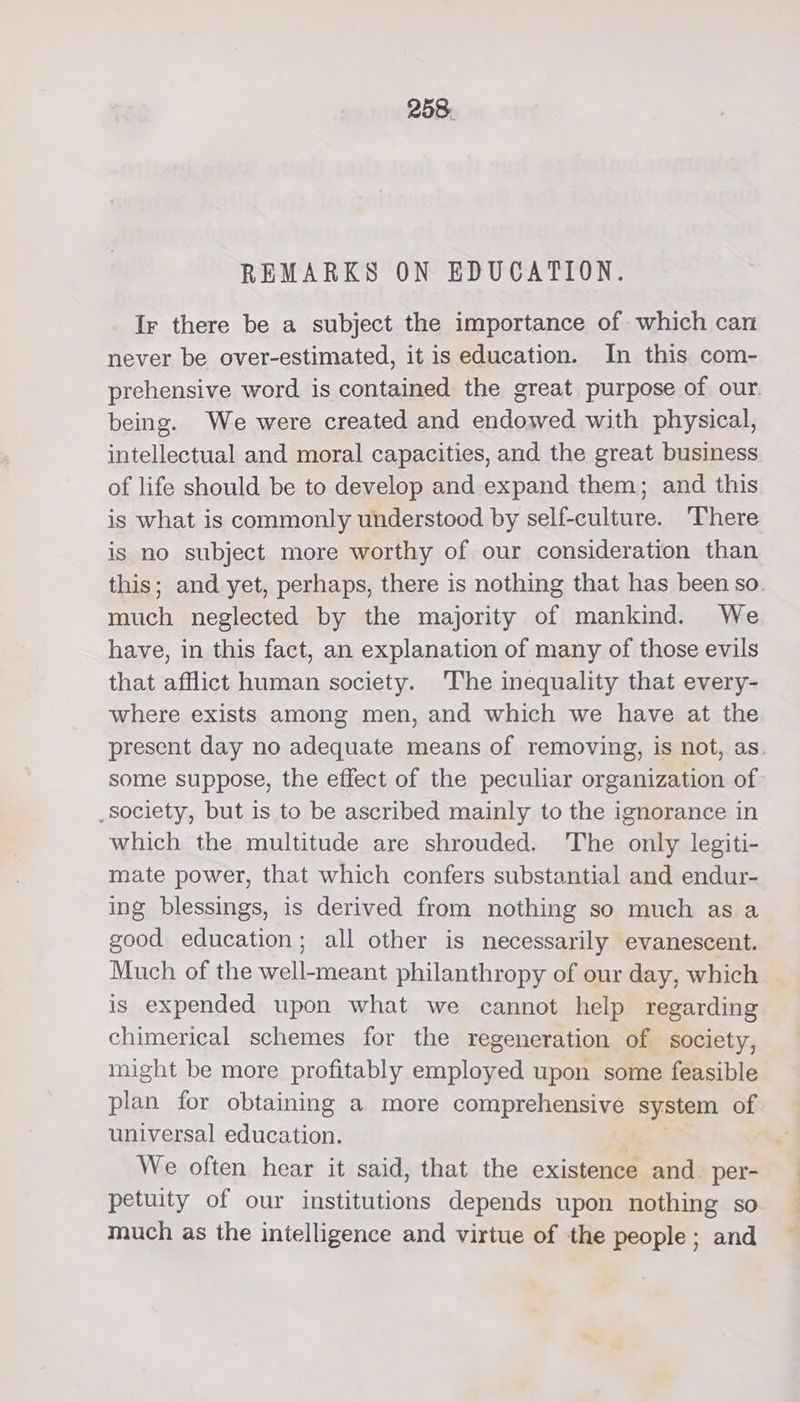 REMARKS ON EDUCATION. Ir there be a subject the importance of which can never be over-estimated, it is education. In this com- being. We were created and endowed with physical, intellectual and moral capacities, and the great business of life should be to develop and expand them; and this is what is commonly understood by self-culture. ‘There is no subject more worthy of our consideration than much neglected by the majority of mankind. We have, in this fact, an explanation of many of those evils that afflict human society. The inequality that every- where exists among men, and which we have at the some suppose, the effect of the peculiar organization of society, but is to be ascribed mainly to the ignorance in which the multitude are shrouded. The only legiti- mate power, that which confers substantial and endur- ing blessings, is derived from nothing so much as a good education; all other is necessarily evanescent. is expended upon what we cannot help regarding chimerical schemes for the regeneration of society, might be more profitably employed upon some feasible plan for obtaining a more comprehensive system of universal education. We often hear it said, that the existence and per- petuity of our institutions depends upon nothing so much as the intelligence and virtue of the people; and