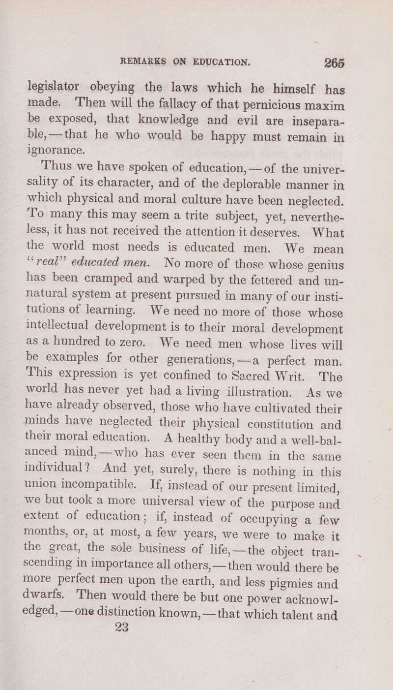 legislator obeying the laws which he himself has made. ‘Then will the fallacy of that pernicious maxim be exposed, that knowledge and evil are insepara- ble,—that he who would be happy must remain in ignorance. . Thus we have spoken of education, —of the univer- sality of its character, and of the deplorable manner in which physical and moral culture have been neglected. To many this may seem a trite subject, yet, neverthe- less, it has not received the attention it deserves. What the world most needs is educated men. We mean “real” educated men. No more of those whose genius has been cramped and warped by the fettered and un- natural system at present pursued in many of our insti- tutions of learning. We need no more of those whose intellectual development is to their moral development as a hundred to zero. We need men whose lives will be examples for other generations, —a perfect man. This expression is yet confined to Sacred Writ. The world has never yet had a living illustration. As we have already observed, those who have cultivated their minds have neglected their physical constitution and their moral education. A healthy body and a well-bal- anced mind,—who has ever seen them in the same individual? And yet, surely, there is nothing in this union incompatible. If, instead of our present limited, we but took a more universal view of the purpose and extent of education; if, instead of occupying a few months, or, at most, a few years, we were to make it the great, the sole business of life,—the object tran- scending in importance all others, —then would there be more perfect men upon the earth, and less pigmies and dwarfs. Then would there be but one power acknow]- edged, — one distinction known, —that which talent and 23