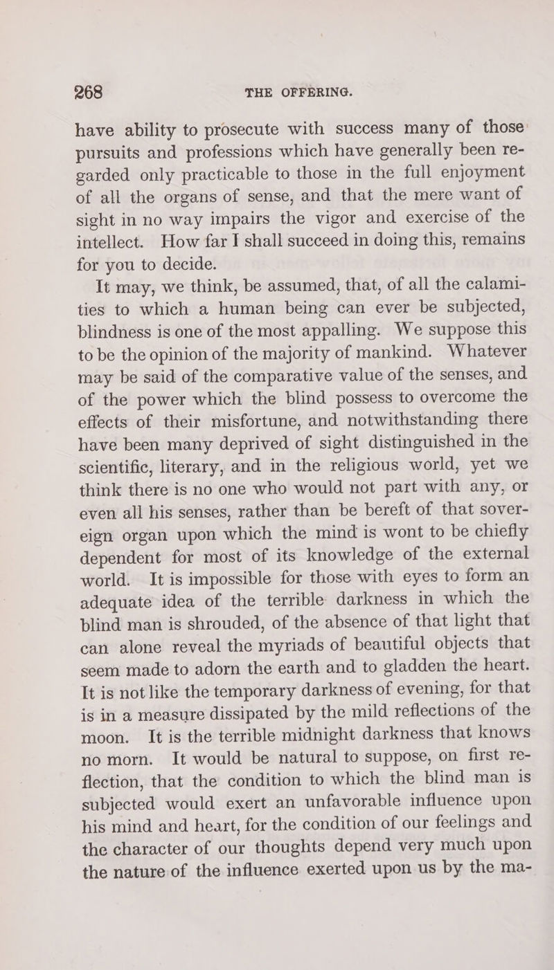 have ability to prosecute with success many of those pursuits and professions which have generally been re- garded only practicable to those in the full enjoyment of all the organs of sense, and that the mere want of sight in no way impairs the vigor and exercise of the intellect. How far I shall succeed in doing this, remains for you to decide. It may, we think, be assumed, that, of all the calami- ties to which a human being can ever be subjected, blindness is one of the most appalling. We suppose this to be the opinion of the majority of mankind. Whatever may be said of the comparative value of the senses, and of the power which the blind possess to overcome the effects of their misfortune, and notwithstanding there have been many deprived of sight distinguished in the scientific, literary, and in the religious world, yet we think there is no one who would not part with any, or even all his senses, rather than be bereft of that sover- eign organ upon which the mind is wont to be chiefly dependent for most of its knowledge of the external world. It is impossible for those with eyes to form an adequate idea of the terrible darkness in which the blind man is shrouded, of the absence of that light that can alone reveal the myriads of beautiful objects that seem made to adorn the earth and to gladden the heart. It is not like the temporary darkness of evening, for that is in a measure dissipated by the mild reflections of the moon. It is the terrible midnight darkness that knows no morn. It would be natural to suppose, on first re- flection, that the condition to which the blind man is subjected would exert an unfavorable influence upon his mind and heart, for the condition of our feelings and the character of our thoughts depend very much upon the nature of the influence exerted upon us by the ma-
