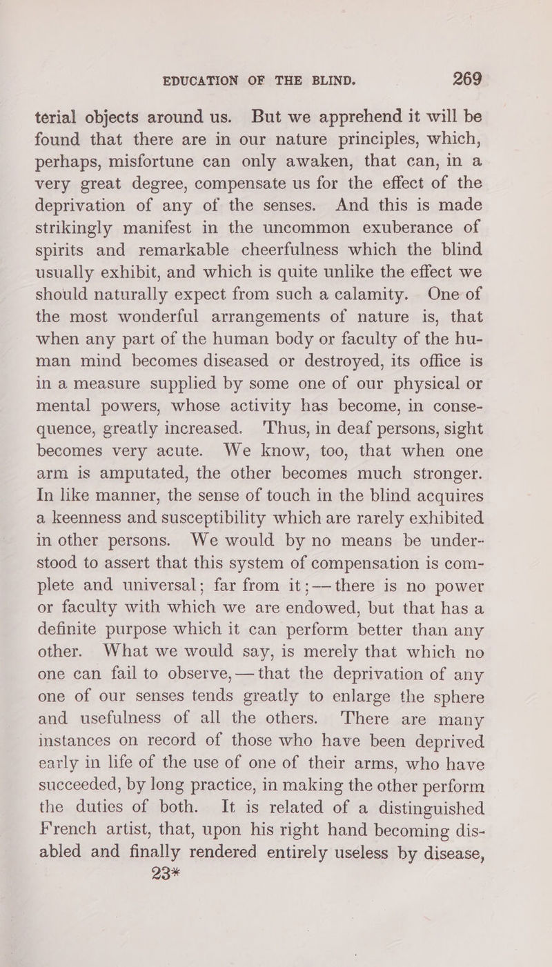 terial objects around us. But we apprehend it will be found that there are in our nature principles, which, perhaps, misfortune can only awaken, that can, in a very great degree, compensate us for the effect of the deprivation of any of the senses. And this is made strikingly manifest in the uncommon exuberance of spirits and remarkable cheerfulness which the blind usually exhibit, and which is quite unlike the effect we should naturally expect from such a calamity. One of the most wonderful arrangements of nature is, that when any part of the human body or faculty of the hu- man mind becomes diseased or destroyed, its office is in a measure supplied by some one of our physical or mental powers, whose activity has become, in conse- quence, greatly increased. ‘Thus, in deaf persons, sight becomes very acute. We know, too, that when one arm is amputated, the other becomes much stronger. In like manner, the sense of touch in the blind acquires a keenness and susceptibility which are rarely exhibited in other persons. We would by no means be under- stood to assert that this system of compensation is com- plete and universal; far from it;——there is no power or faculty with which we are endowed, but that has a definite purpose which it can perform better than any other. What we would say, is merely that which no one can fail to observe,— that the deprivation of any one of our senses tends greatly to enlarge the sphere and usefulness of all the others. ‘There are many instances on record of those who have been deprived early in life of the use of one of their arms, who have succeeded, by long practice, in making the other perform the duties of both. It is related of a distinguished French artist, that, upon his right hand becoming dis- abled and finally rendered entirely useless by disease, 23*