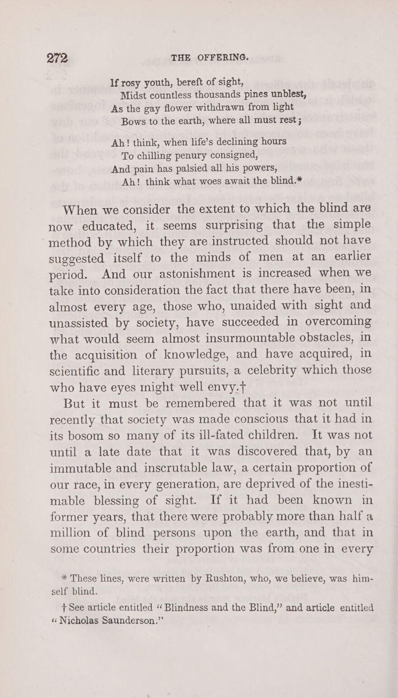 If rosy youth, bereft of sight, Midst countless thousands pines unblest, As the gay flower withdrawn from light Bows to the earth, where all must rest ; Ah! think, when life’s declining hours To chilling penury consigned, And pain has palsied all his powers, Ah! think what woes await the blind.* When we consider the extent to which the blind are now educated, it seems surprising that the simple method by which they are instructed should not have suggested itself to the minds of men at an earlier period. And our astonishment is increased when we take into consideration the fact that there have been, in almost every age, those who, unaided with sight and unassisted by society, have succeeded in overcoming what would seem almost insurmountable obstacles, in the acquisition of knowledge, and have acquired, in scientific and literary pursuits, a celebrity which those who have eyes might well envy.t But it must be remembered that it was not until recently that society was made conscious that it had in its bosom so many of its ill-fated children. It was not until a late date that it was discovered that, by an immutable and inscrutable law, a certain proportion of our race, in every generation, are deprived of the inesti- mable blessing of sight. If it had been known in former years, that there were probably more than half a million of blind persons upon the earth, and that in some countries their proportion was from one in every * These lines, were written by Rushton, who, we believe, was him- self blind. + See article entitled “‘ Blindness and the Blind,” and article entitled «« Nicholas Saunderson.”’
