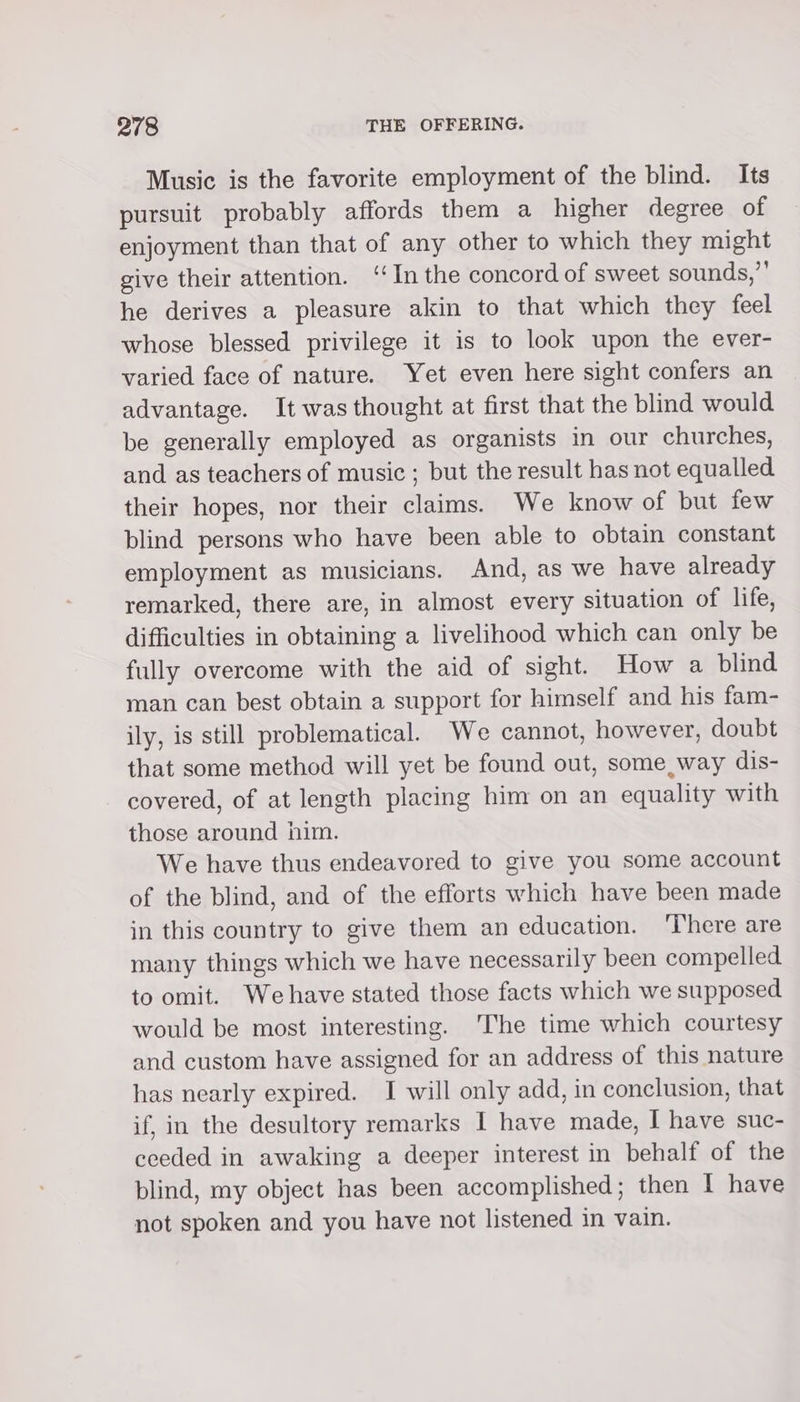 Music is the favorite employment of the blind. Its pursuit probably affords them a higher degree of enjoyment than that of any other to which they might give their attention. ‘In the concord of sweet sounds,”’ he derives a pleasure akin to that which they feel whose blessed privilege it is to look upon the ever- varied face of nature. Yet even here sight confers an advantage. It was thought at first that the blind would be generally employed as organists in our churches, and as teachers of music ; but the result has not equalled their hopes, nor their claims. We know of but few blind persons who have been able to obtain constant employment as musicians. And, as we have already remarked, there are, in almost every situation of life, difficulties in obtaining a livelihood which can only be fully overcome with the aid of sight. How a blind man can best obtain a support for himself and his fam- ily, is still problematical. We cannot, however, doubt that some method will yet be found out, some way dis- covered, of at length placing him on an equality with those around him. We have thus endeavored to give you some account of the blind, and of the efforts which have been made in this country to give them an education. ‘There are many things which we have necessarily been compelled to omit. Wehave stated those facts which we supposed would be most interesting. The time which courtesy and custom have assigned for an address of this nature has nearly expired. I will only add, in conclusion, that if, in the desultory remarks I have made, I have suc- eceded in awaking a deeper interest in behalf of the blind, my object has been accomplished; then I have not spoken and you have not listened in vain.