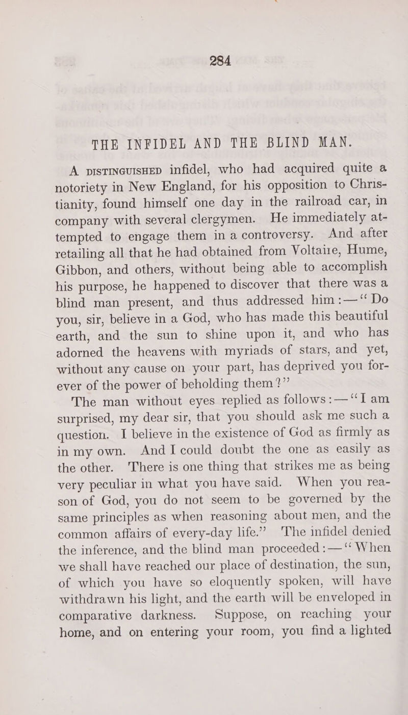 THE INFIDEL AND THE BLIND MAN. A pIsTINGUISHED infidel, who had acquired quite a notoriety in New England, for his opposition to Chris- tianity, found himself one day in the railroad car, in company with several clergymen. He immediately at- tempted to engage them in a controversy. And after retailing all that he had obtained from Voltaire, Hume, Gibbon, and others, without being able to accomplish his purpose, he happened to discover that there was a blind man present, and thus addressed him :—“ Do you, sir, believe in a God, who has made this beautiful earth, and the sun to shine upon it, and who has adorned the heavens with myriads of stars, and yet, without any cause on your part, has deprived you for- ever of the power of beholding them?” The man without eyes replied as follows:—‘“I am surprised, my dear sir, that you should ask me such a question. I believe in the existence of God as firmly as inmy own. AndIcould doubt the one as easily as the other. There is one thing that strikes me as being very peculiar in what you have said. When you rea- son of God, you do not seem to be governed by the same principles as when reasoning about men, and the common affairs of every-day life.” ‘The infidel denied the inference, and the blind man proceeded :— ‘‘ When we shall have reached our place of destination, the sun, of which you have so eloquently spoken, will have withdrawn his light, and the earth will be enveloped in comparative darkness. Suppose, on reaching your home, and on entering your room, you find a lighted