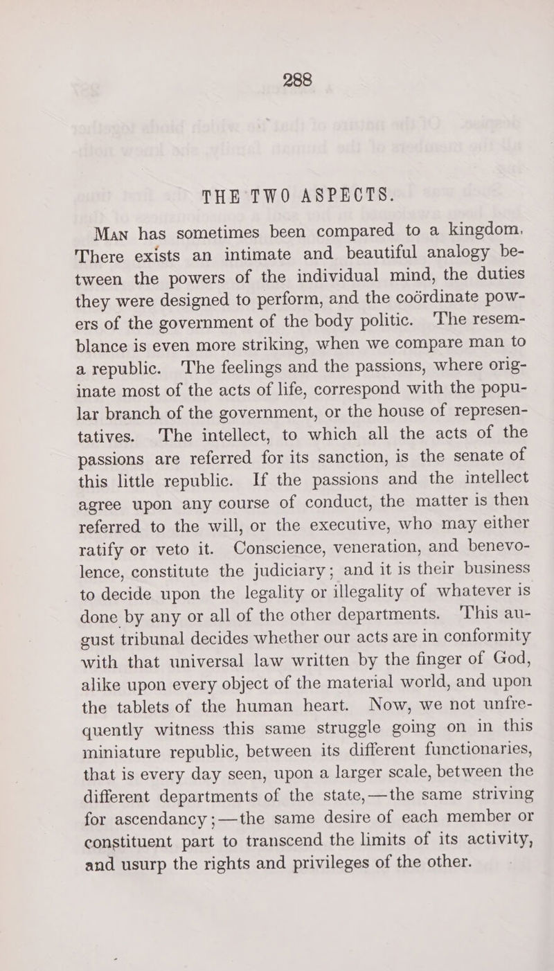 THE TWO ASPECTS. Man has sometimes been compared to a kingdom, There exists an intimate and beautiful analogy be- tween the powers of the individual mind, the duties they were designed to perform, and the codrdinate pow- ers of the government of the body politic. ‘The resem- blance is even more striking, when we compare man to a republic. he feelings and the passions, where orig- inate most of the acts of life, correspond with the popu- lar branch of the government, or the house of represen- tatives. The intellect, to which all the acts of the passions are referred for its sanction, is the senate of this little republic. If the passions and the intellect agree upon any course of conduct, the matter is then referred to the will, or the executive, who may either ratify or veto it. Conscience, veneration, and benevo- lence, constitute the judiciary; and it is their business to decide upon the legality or illegality of whatever is done by any or all of the other departments. ‘T’his au- gust tribunal decides whether our acts are in conformity with that universal law written by the finger of God, alike upon every object of the material world, and upon the tablets of the human heart. Now, we not unfre- quently witness this same struggle going on in this miniature republic, between its different functionaries, that is every day seen, upon a larger scale, between the different departments of the state,—the same striving for ascendancy ;—the same desire of each member or constituent part to transcend the limits of its activity, and usurp the rights and privileges of the other.