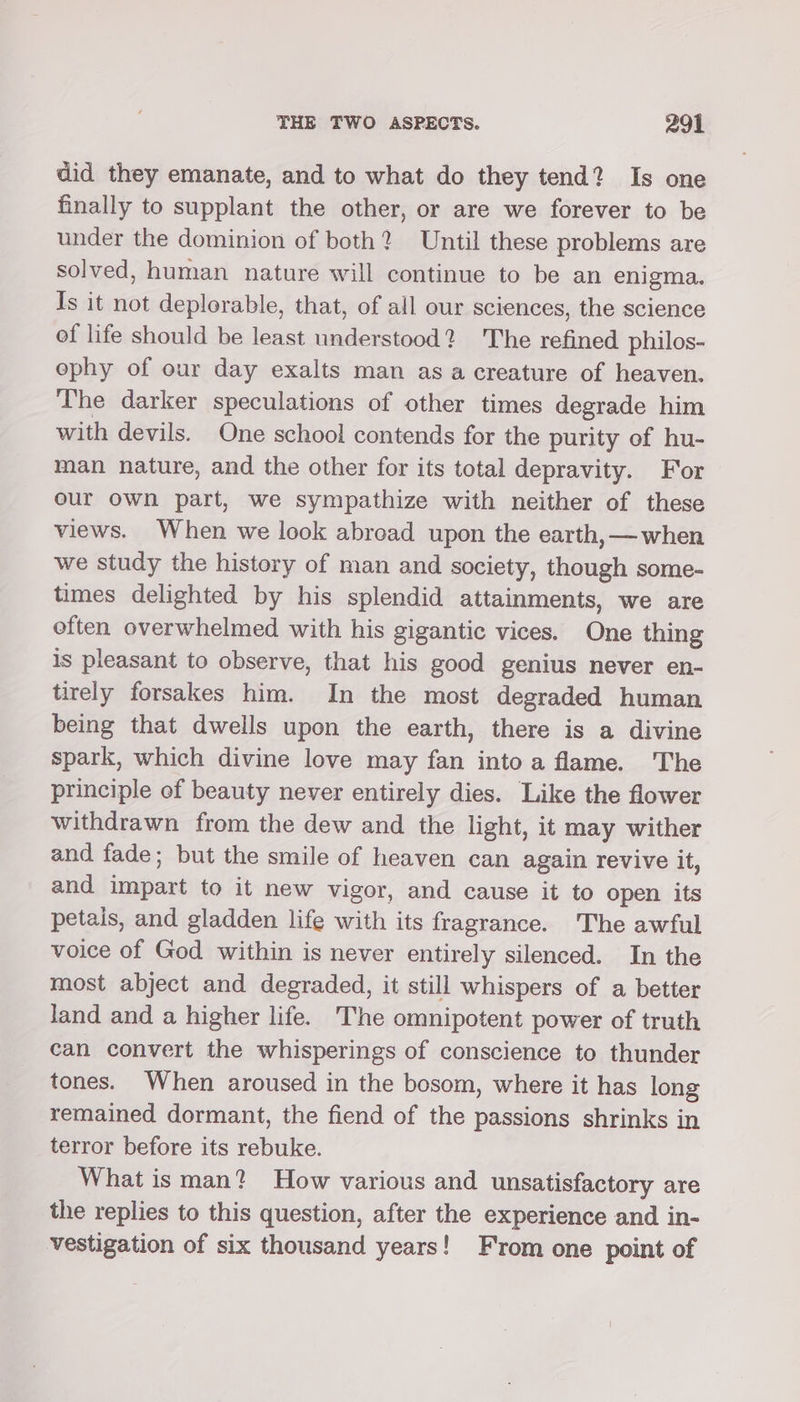 did they emanate, and to what do they tend? Is one finally to supplant the other, or are we forever to be under the dominion of both? Until these problems are solved, human nature will continue to be an enigma. Is it not deplorable, that, of all our sciences, the science of life should be least understood? The refined philos- ephy of our day exalts man asa creature of heaven. The darker speculations of other times degrade him with devils. One school contends for the purity of hu- man nature, and the other for its total depravity. For our own part, we sympathize with neither of these views. When we look abroad upon the earth,—when we study the history of man and society, though some- times delighted by his splendid attainments, we are often overwhelmed with his gigantic vices. One thing is pleasant to observe, that his good genius never en- tirely forsakes him. In the most degraded human being that dwells upon the earth, there is a divine spark, which divine love may fan intoa flame. The principle of beauty never entirely dies. Like the flower withdrawn from the dew and the light, it may wither and fade; but the smile of heaven can again revive it, and impart to it new vigor, and cause it to open its petais, and gladden life with its fragrance. The awful voice of God within is never entirely silenced. In the most abject and degraded, it still whispers of a better land and a higher life. The omnipotent power of truth can convert the whisperings of conscience to thunder tones. When aroused in the bosom, where it has long remained dormant, the fiend of the passions shrinks in terror before its rebuke. What is man? How various and unsatisfactory are the replies to this question, after the experience and in- vestigation of six thousand years! From one point of