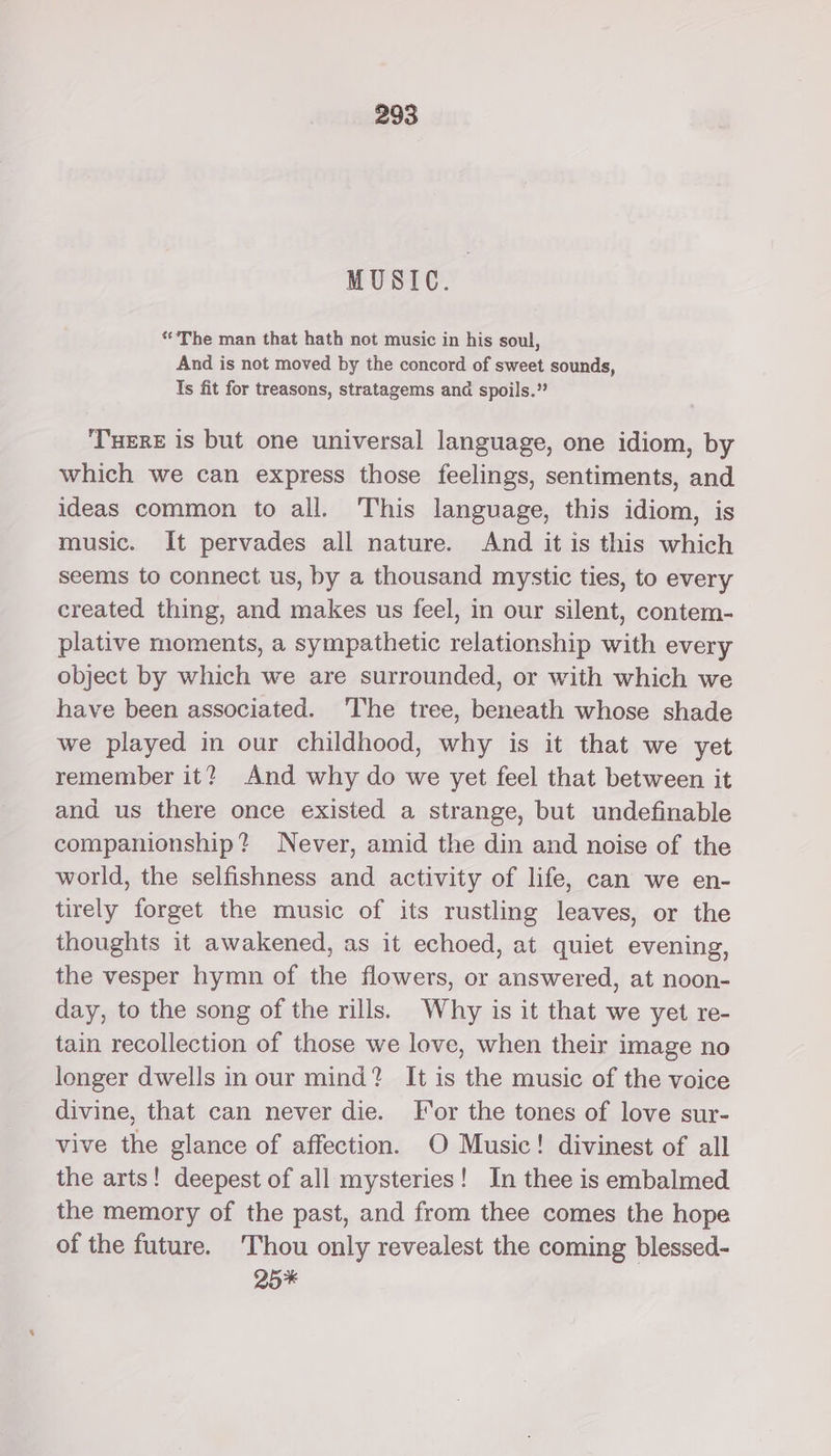 MUSIC. “The man that hath not music in his soul, And is not moved by the concord of sweet sounds, Is fit for treasons, stratagems and spoils.” THERE 1s but one universal language, one idiom, by which we can express those feelings, sentiments, and ideas common to all. This language, this idiom, is music. It pervades all nature. And it is this which seems to connect us, by a thousand mystic ties, to every created thing, and makes us feel, in our silent, contem- plative moments, a sympathetic relationship with every object by which we are surrounded, or with which we have been associated. ‘The tree, beneath whose shade we played in our childhood, why is it that we yet remember it? And why do we yet feel that between it and us there once existed a strange, but undefinable companionship? Never, amid the din and noise of the world, the selfishness and activity of life, can we en- tirely forget the music of its rustling leaves, or the thoughts it awakened, as it echoed, at quiet evening, the vesper hymn of the flowers, or answered, at noon- day, to the song of the rills. Why is it that we yet re- tain recollection of those we love, when their image no longer dwells in our mind? It is the music of the voice divine, that can never die. For the tones of love sur- vive the glance of affection. O Music! divinest of all the arts! deepest of all mysteries! In thee is embalmed the memory of the past, and from thee comes the hope of the future. Thou only revealest the coming blessed- 25*