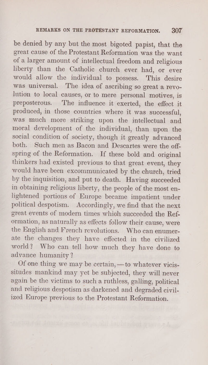 be denied by any but the most bigoted papist, that the great cause of the Protestant Reformation was the want of a larger amount of intellectual freedom and religious liberty than the Catholic church ever had, or ever would allow the individual to possess. This desire was universal. ‘I'he idea of ascribing so great a revo- lution to local causes, or to mere personal motives, is preposterous. ‘T'he influence it exerted, the effect it produced, in those countries where it was successful, was much more striking upon the intellectual and moral development of the individual, than upon the social condition of society, though it greatly advanced both. Such men as Bacon and Descartes were the off- spring of the Reformation. If these bold and original thinkers had existed previous to that great event, they would have been excommunicated by the church, tried by the inquisition, and put to death. Having succeeded in obtaining religious liberty, the people of the most en- lightened portions of Europe became impatient under political despotism. Accordingly, we find that the next great events of modern times which succeeded the Ref- ormation, as naturally as effects follow their cause, were the English and French revolutions. Who can enumer- ate the changes they have effected in the civilized world? Who can tell how much they have done to advance humanity ? Of one thing we may be certain, —to whatever vicis- situdes mankind may yet be subjected, they will never again be the victims to such a ruthless, galling, political and religious despotism as darkened and degraded civil- ized Europe previous to the Protestant Reformation.