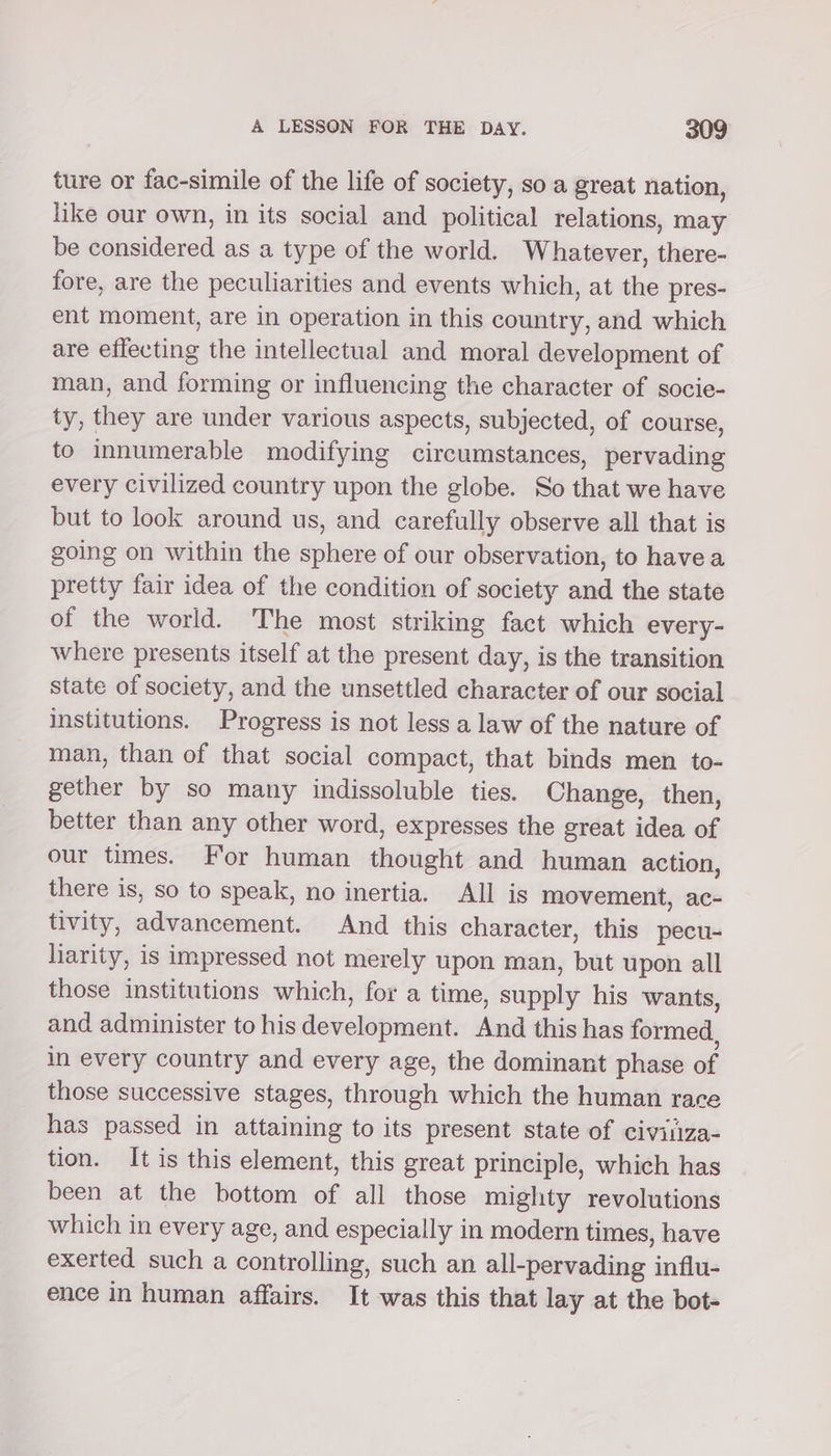 ture or fac-simile of the life of society, so a great nation, like our own, in its social and political relations, may be considered as a type of the world. Whatever, there- fore, are the peculiarities and events which, at the pres- ent moment, are in operation in this country, and which are effecting the intellectual and moral development of man, and forming or influencing the character of socie- ty, they are under various aspects, subjected, of course, to innumerable modifying circumstances, pervading every civilized country upon the globe. So that we have but to look around us, and carefully observe all that is going on within the sphere of our observation, to havea pretty fair idea of the condition of society and the state of the world. The most striking fact which every- where presents itself at the present day, is the transition state of society, and the unsettled character of our social institutions. Progress is not less a law of the nature of man, than of that social compact, that binds men to- gether by so many indissoluble ties. Change, then, better than any other word, expresses the great idea of our times. For human thought and human action, there is, so to speak, no inertia. All is movement, ac- tivity, advancement. And this character, this pecu- liarity, is impressed not merely upon man, but upon all those institutions which, for a time, supply his wants, and administer to his development. And this has formed, in every country and every age, the dominant phase of those successive stages, through which the human race has passed in attaining to its present state of civiliza- tion. It is this element, this great principle, which has been at the bottom of all those mighty revolutions which in every age, and especially in modern times, have exerted such a controlling, such an all-pervading influ- ence in human affairs. It was this that lay at the bot-