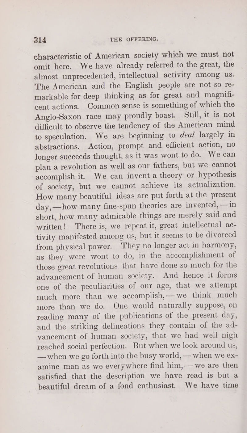 characteristic of American society which we must not omit here. We have already referred to the great, the almost unprecedented, intellectual activity among us. The American and the English people are not so re- markable for deep thinking as for great and magnifi- cent actions. Common sense is something of which the Anglo-Saxon race may proudly boast. Still, it is not difficult to observe the tendency of the American mind to speculation. We are beginning to deal largely in abstractions. Action, prompt and efficient action, no longer succeeds thought, as it was wont to do. We can plan a revolution as well as our fathers, but we cannot accomplish it. We can invent a theory or hypothesis of society, but we cannot achieve its actualization. How many beautiful ideas are put forth at the present day, —how many fine-spun theories are invented, —in short, how many admirable things are merely said and written! There is, we repeat it, great intellectual ac- tivity manifested among us, but it seems to be divorced from physical power. They no longer act in harmony, as they were wont to do, in the accomplishment of those great revolutions that have done so much for the advancement of human society. And hence it forms one of the peculiarities of our age, that we attempt much more than we accomplish,—we think much more than we do. One would naturally suppose, on yeading many of the publications of the present day, and the striking delineations they contain of the ad- vancement of human society, that we had well nigh reached social perfection. But when we look around us, — when we go forth into the busy world, — when we ex- amine man as we everywhere find him,— we are then satisfied that the description we have read is but a beautiful dream of a fond enthusiast. We have time