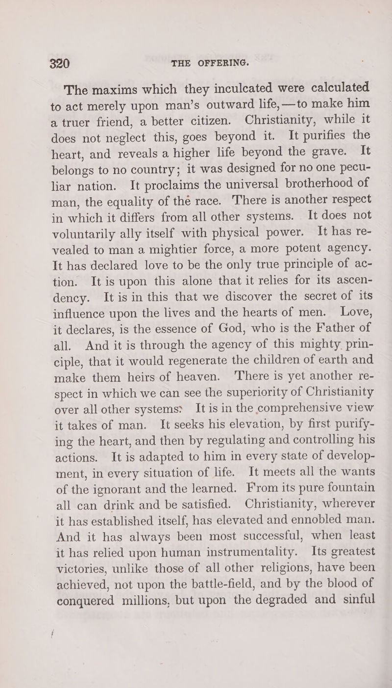 The maxims which they inculcated were calculated to act merely upon man’s outward life, —to make him a truer friend, a better citizen. Christianity, while it does not neglect this, goes beyond it. It purifies the heart, and reveals a higher life beyond the grave. It belongs to no country; it was designed for no one pecu- liar nation. It proclaims the universal brotherhood of man, the equality of the race. There is another respect in which it differs from all other systems. It does not voluntarily ally itself with physical power. It has re- vealed to man a mightier force, a more potent agency. It has declared love to be the only true principle of ac- tion. It is upon this alone that it relies for its ascen- dency. It is in this that we discover the secret of its influence upon the lives and the hearts of men. Love, it declares, is the essence of God, who is the Father of all. And it is through the agency of this mighty. prin- ciple, that it would regenerate the children of earth and make them heirs of heaven. ‘There is yet another re- spect in which we can see the superiority of Christianity over all other systems? It is in the comprehensive view it takes of man. It seeks his elevation, by first purify- ing the heart, and then by regulating and controlling his actions. It is adapted to him in every state of develop- ment, in every situation of life. It meets all the wants of the ignorant and the learned. From its pure fountain all can drink and be satisfied. Christianity, wherever it has established itself, has elevated and ennobled man. And it has always been most successful, when least it has relied upon human instrumentality. Its greatest victories, unlike those of all other religions, have been achieved, not upon the battle-field, and by the blood of conquered millions, but upon the degraded and sinful