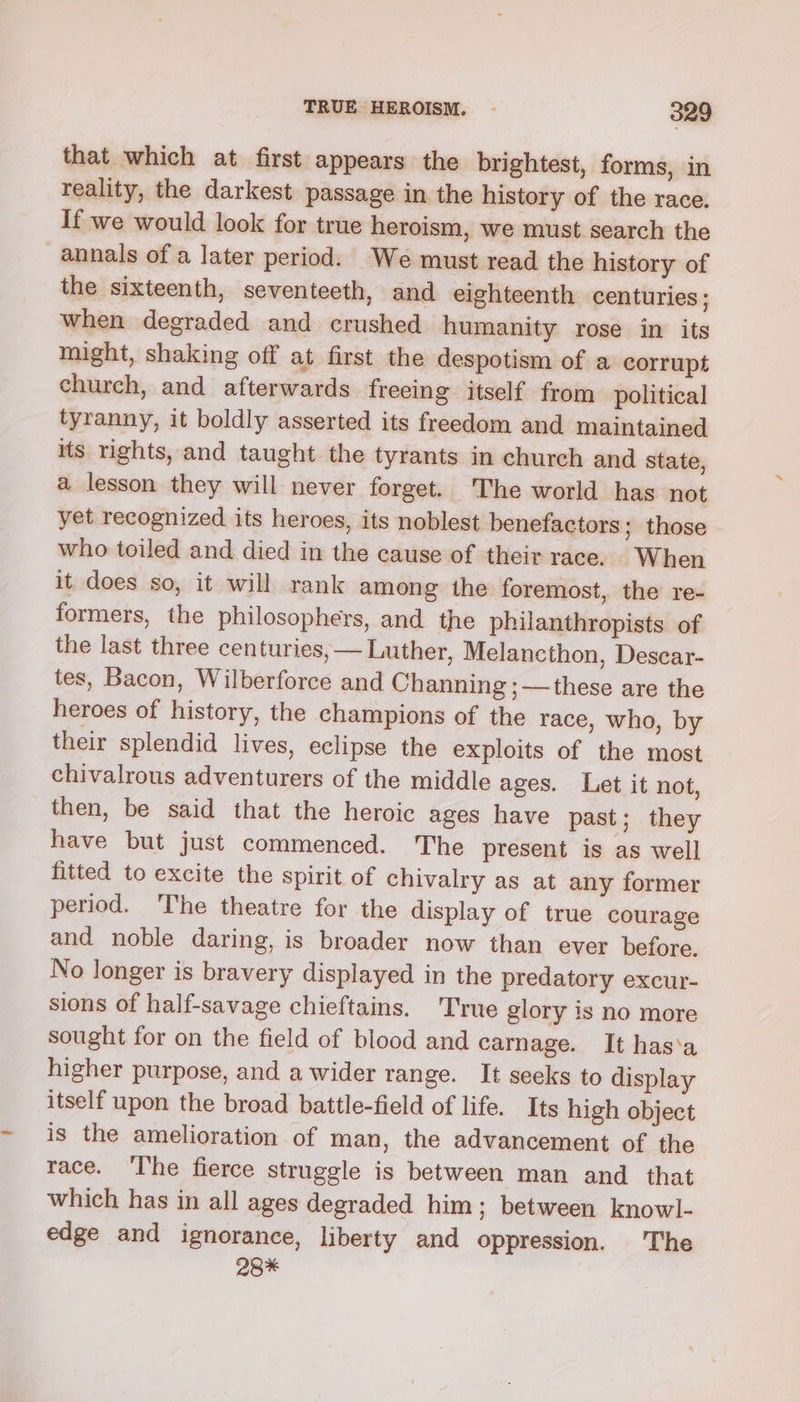 that which at first appears the brightest, forms, in reality, the darkest passage in the history of the race. If we would look for true heroism, we must search the annals of a later period. We must read the history of the sixteenth, seventeeth, and eighteenth centuries; when degraded and crushed humanity rose in its might, shaking off at first the despotism of a corrupt church, and afterwards freeing itself from political tyranny, it boldly asserted its freedom and maintained its rights, and taught the tyrants in church and state, a lesson they will never forget. The world has not yet recognized its heroes, its noblest benefactors; those who toiled and died in the cause of their race. When it does so, it will rank among the foremost, the re- formers, the philosophers, and the philanthropists of the last three centuries, — Luther, Melancthon, Descar- tes, Bacon, Wilberforce and Channing ;—these are the heroes of history, the champions of the race, who, by their splendid lives, eclipse the exploits of the most chivalrous adventurers of the middle ages. Let it not, then, be said that the heroic ages have past; they have but just commenced. The present is as well fitted to excite the spirit of chivalry as at any former period. The theatre for the display of true courage and noble daring, is broader now than ever before. No longer is bravery displayed in the predatory excur- sions of half-savage chieftains. True glory is no more sought for on the field of blood and carnage. It has‘a higher purpose, and a wider range. It seeks to display itself upon the broad battle-field of life. Its high object is the amelioration of man, the advancement of the race. ‘Ihe fierce struggle is between man and that which has in all ages degraded him; between knowl- edge and ignorance, liberty and oppression. The 28*