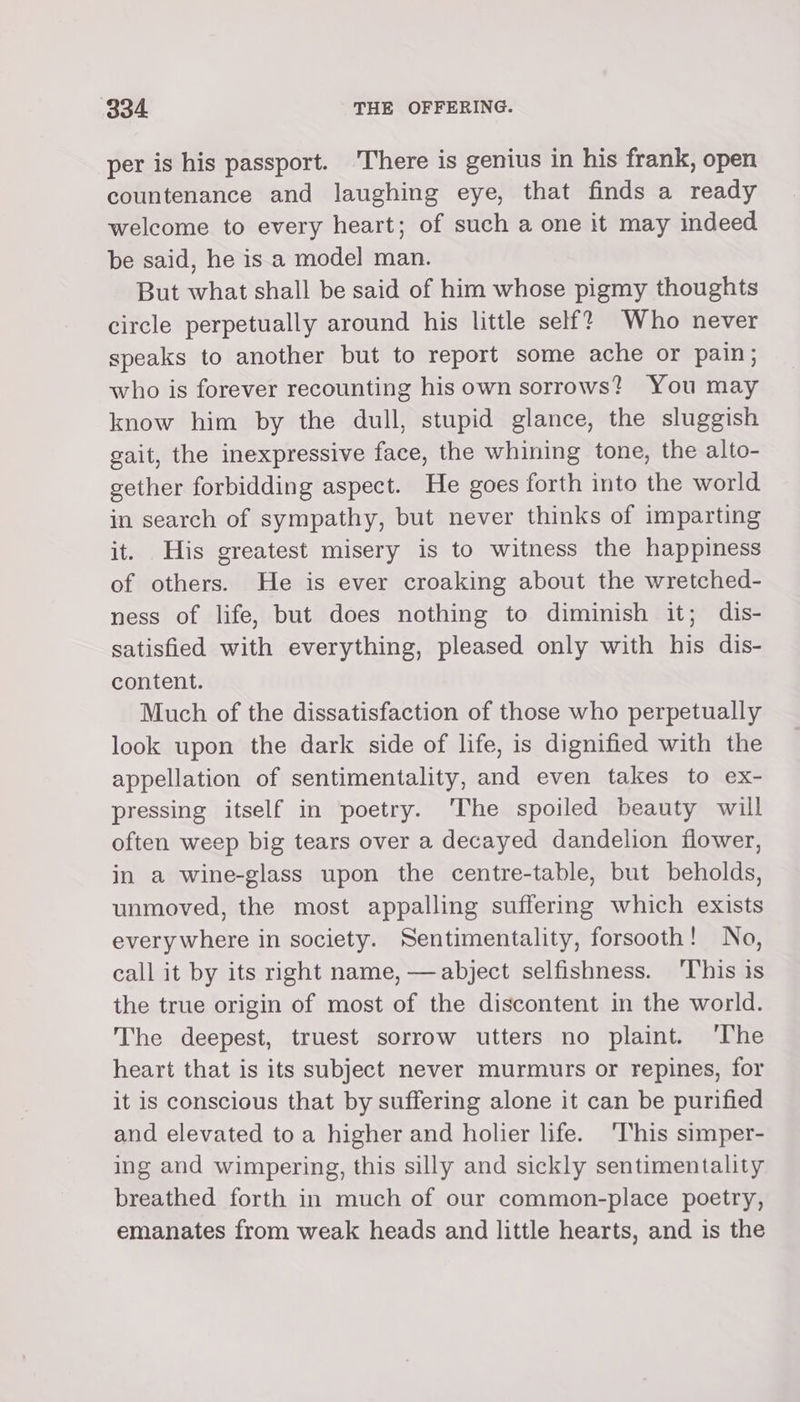 per is his passport. There is genius in his frank, open countenance and laughing eye, that finds a ready welcome to every heart; of such a one it may indeed be said, he isa model man. But what shall be said of him whose pigmy thoughts circle perpetually around his little self? Who never speaks to another but to report some ache or pain; who is forever recounting his own sorrows? You may know him by the dull, stupid glance, the sluggish gait, the inexpressive face, the whining tone, the alto- gether forbidding aspect. He goes forth into the world in search of sympathy, but never thinks of imparting it. His greatest misery is to witness the happiness of others. He is ever croaking about the wretched- ness of life, but does nothing to diminish it; dis- satisfied with everything, pleased only with his dis- content. Much of the dissatisfaction of those who perpetually look upon the dark side of life, is dignified with the appellation of sentimentality, and even takes to ex- pressing itself in poetry. ‘The spoiled beauty will often weep big tears over a decayed dandelion flower, in a wine-glass upon the centre-table, but beholds, unmoved, the most appalling suffering which exists every where in society. Sentimentality, forsooth! No, call it by its right name, — abject selfishness. ‘This is the true origin of most of the discontent in the world. The deepest, truest sorrow utters no plaint. ‘The heart that is its subject never murmurs or repines, for it is conscious that by suffering alone it can be purified and elevated to a higher and holier life. ‘This simper- ing and wimpering, this silly and sickly sentimentality breathed forth in much of our common-place poetry, emanates from weak heads and little hearts, and is the