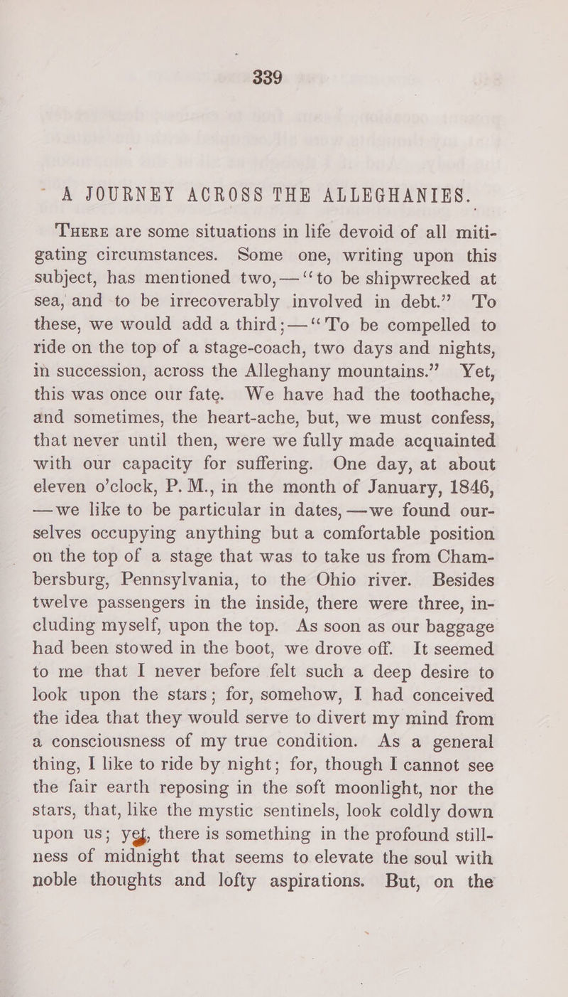 A JOURNEY ACROSS THE ALLEGHANIES. THERE are some situations in life devoid of all miti- gating circumstances. Some one, writing upon this subject, has mentioned two,—‘‘to be shipwrecked at sea, and to be irrecoverably involved in debt.” 'T'o these, we would add a third; —‘'To be compelled to ride on the top of a stage-coach, two days and nights, in succession, across the Alleghany mountains.” Yet, this was once our fate. We have had the toothache, and sometimes, the heart-ache, but, we must confess, that never until then, were we fully made acquainted with our capacity for suffering. One day, at about eleven o’clock, P. M., in the month of January, 1846, —we like to be particular in dates, —we found our- selves occupying anything but a comfortable position on the top of a stage that was to take us from Cham- bersburg, Pennsylvania, to the Ohio river. Besides twelve passengers in the inside, there were three, in- cluding myself, upon the top. As soon as our baggage had been stowed in the boot, we drove off. It seemed to me that I never before felt such a deep desire to look upon the stars; for, somehow, J had conceived the idea that they would serve to divert my mind from a consciousness of my true condition. As a general thing, I like to ride by night; for, though I cannot see the fair earth reposing in the soft moonlight, nor the stars, that, ike the mystic sentinels, look coldly down upon us; ye, there is something in the profound still- ness of midnight that seems to elevate the soul with noble thoughts and lofty aspirations. But, on the