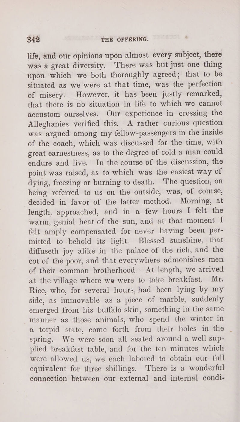 life, and our opinions upon almost every subject, there was a great diversity. ‘There was but just one thing upon which we both thoroughly agreed; that to be situated as we were at that time, was the perfection of misery. However, it has been justly remarked, that there is no situation in life to which we cannot accustom ourselves. Our experience in crossing the Alleghanies verified this. A rather curious question was argued among my fellow-passengers in the inside of the coach, which was discussed for the time, with great earnestness, as to the degree of cold a man could endure and live. In the course of the discussion, the point was raised, as to which was the easiest way of dying, freezing or burning to death. ‘The question, on being referred to us on the outside, was, of course, decided in favor of the latter method. Morning, at length, approached, and in a few hours I felt the warm, genial heat of the sun, and at that moment I felt amply compensated for never having been per- mitted to behold its light. Blessed sunshine, that diffuseth joy alike in the palace of the rich, and the cot of the poor, and that everywhere admonishes men of their common brotherhood. At length, we arrived at the village where we were to take breakfast. Mr. Rice, who, for several hours, had been lying by my side, as immovable as a piece of marble, suddenly emerged from his buffalo skin, something in the same manner as those animals, who spend the winter in a torpid state, come forth from their holes in the spring. We were soon all seated around a well sup- plied breakfast table, and for the ten minutes which were allowed us, we each labored to obtain our full equivalent for three shillings. There is a wonderful connection between our external and internal condi-