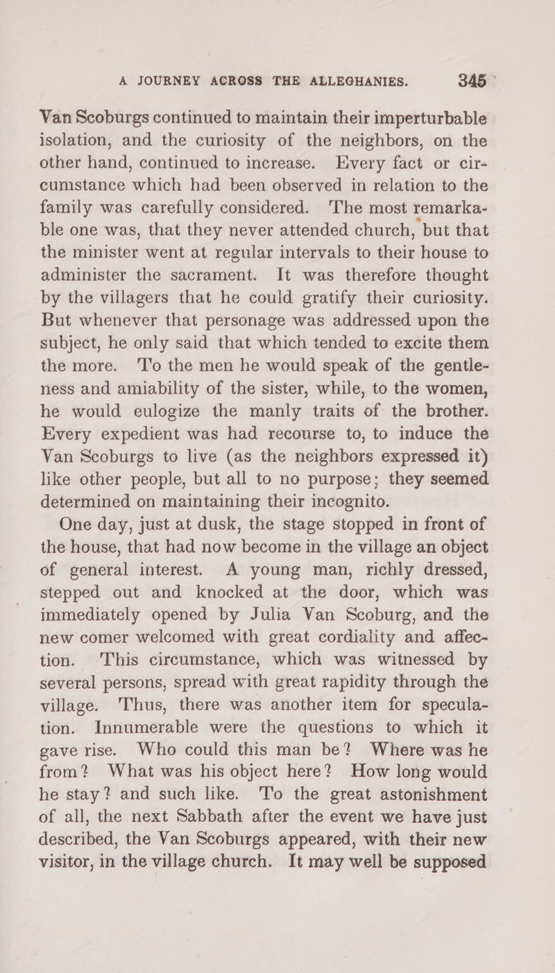 Van Scoburgs continued to maintain their imperturbable isolation, and the curiosity of the neighbors, on the other hand, continued to increase. Every fact or cir- cumstance which had been observed in relation to the family was carefully considered. 'The most remarka- ble one was, that they never attended church, but that the minister went at regular intervals to their house to administer the sacrament. It was therefore thought by the villagers that he could gratify their curiosity. But whenever that personage was addressed upon the subject, he only said that which tended to excite them the more. ‘l'’o the men he would speak of the gentle- ness and amiability of the sister, while, to the women, he would eulogize the manly traits of the brother. Every expedient was had recourse to, to induce the Van Scoburgs to live (as the neighbors expressed it) like other people, but all to no purpose; they seemed determined on maintaining their incognito. One day, just at dusk, the stage stopped in front of the house, that had now become in the village an object of general interest. A young man, richly dressed, stepped out and knocked at the door, which was immediately opened by Julia Van Scoburg, and the new comer welcomed with great cordiality and affec- tion. This circumstance, which was witnessed by several persons, spread with great rapidity through the village. Thus, there was another item for specula- tion. Innumerable were the questions to which it gave rise. Who could this man be? Where was he from? What was his object here? How long would he stay? and such like. ‘To the great astonishment of all, the next Sabbath after the event we have just described, the Van Scoburgs appeared, with their new visitor, in the village church. It may well be supposed