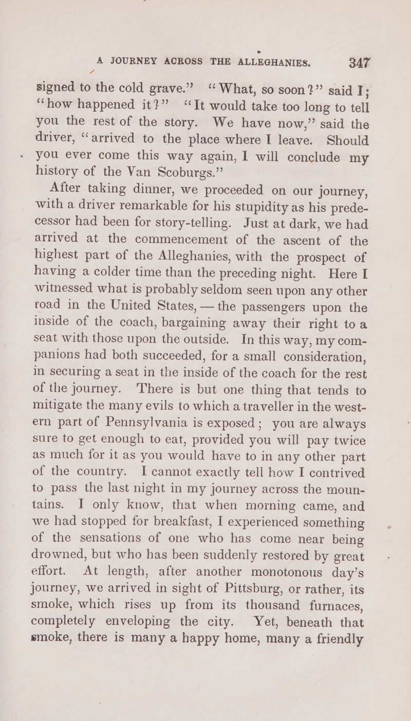 ° A JOURNEY ACROSS THE ALLEGHANIES. 347 signed to the cold grave.” ‘What, so soon?” said I ; “how happened it?” ‘It would take too long to tell you the rest of the story. We have now,” said the driver, ‘arrived to the place where I leave. Should you ever come this way again, I will conclude my history of the Van Scoburgs.” After taking dinner, we proceeded on our journey, with a driver remarkable for his stupidity as his prede- cessor had been for story-telling. Just at dark, we had arrived at the commencement of the ascent of the highest part of the Alleghanies, with the prospect of having a colder time than the preceding night. Here I witnessed what is probably seldom seen upon any other toad in the United States, — the passengers upon the inside of the coach, bargaining away their right toa seat with those upon the outside. In this way, my com- panions had both succeeded, for a small consideration, in securing a seat in the inside of the coach for the rest of the journey. There is but one thing that tends to mitigate the many evils to which a traveller in the west- ern part of Pennsylvania is exposed; you are always sure to get enough to eat, provided you will pay twice as much for it as you would have to in any other part of the country. I cannot exactly tell how I contrived to pass the last night in my journey across the moun- tains. I only know, that when morning came, and we had stopped for breakfast, I experienced something of the sensations of one who has come near being drowned, but who has been suddenly restored by great effort. At length, after another monotonous day’s journey, we arrived in sight of Pittsburg, or rather, its smoke, which rises up from its thousand furnaces, completely enveloping the city. Yet, beneath that smoke, there is many a happy home, many a friendly