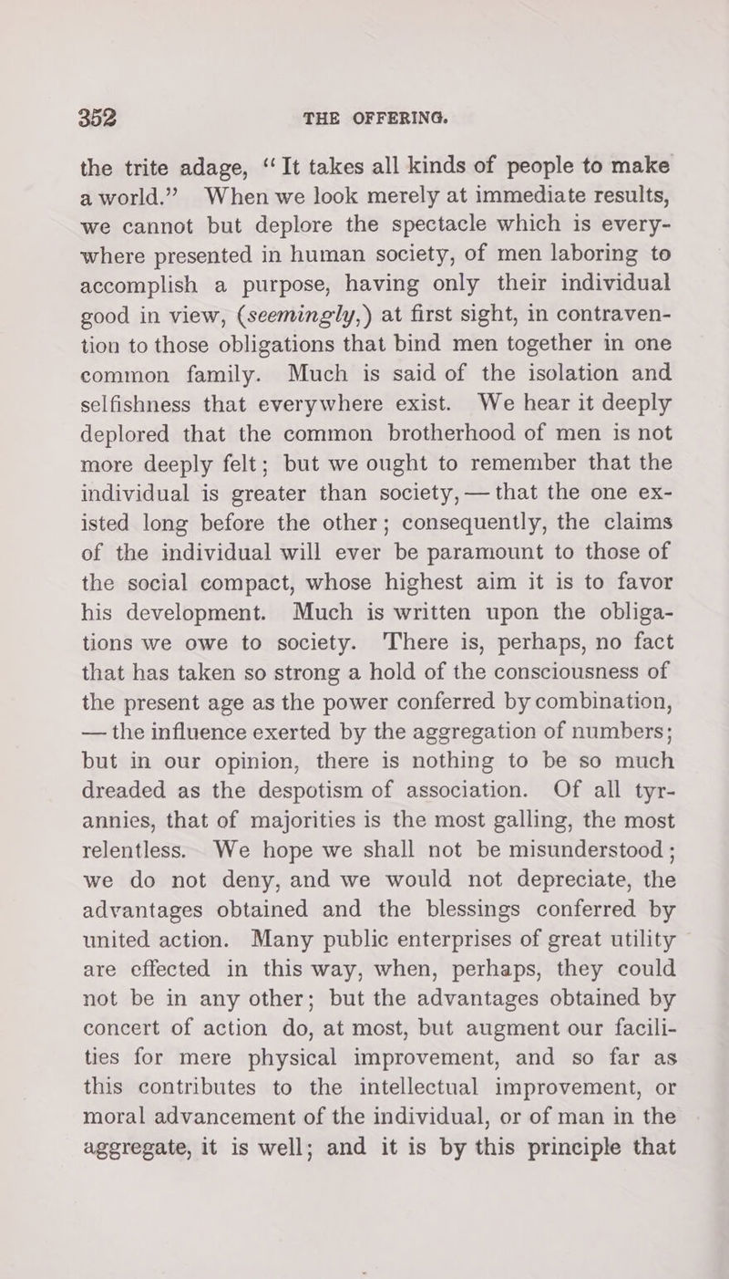 the trite adage, ‘‘It takes all kinds of people to make a world.” When we look merely at immediate results, we cannot but deplore the spectacle which is every- where presented in human society, of men laboring to accomplish a purpose, having only their individual good in view, (seemingly,) at first sight, in contraven- tion to those obligations that bind men together in one common family. Much is said of the isolation and selfishness that everywhere exist. We hear it deeply deplored that the common brotherhood of men is not more deeply felt; but we ought to remember that the individual is greater than society, — that the one ex- isted long before the other; consequently, the claims of the individual will ever be paramount to those of the social compact, whose highest aim it is to favor his development. Much is written upon the obliga- tions we owe to society. There is, perhaps, no fact that has taken so strong a hold of the consciousness of the present age as the power conferred by combination, — the influence exerted by the aggregation of numbers; but in our opinion, there is nothing to be so much dreaded as the despotism of association. Of all tyr- annies, that of majorities is the most galling, the most relentless. We hope we shall not be misunderstood ; we do not deny, and we would not depreciate, the advantages obtained and the blessings conferred by united action. Many public enterprises of great utility are effected in this way, when, perhaps, they could not be in any other; but the advantages obtained by concert of action do, at most, but augment our facili- ties for mere physical improvement, and so far as this contributes to the intellectual improvement, or moral advancement of the individual, or of man in the aggregate, it is well; and it is by this principle that