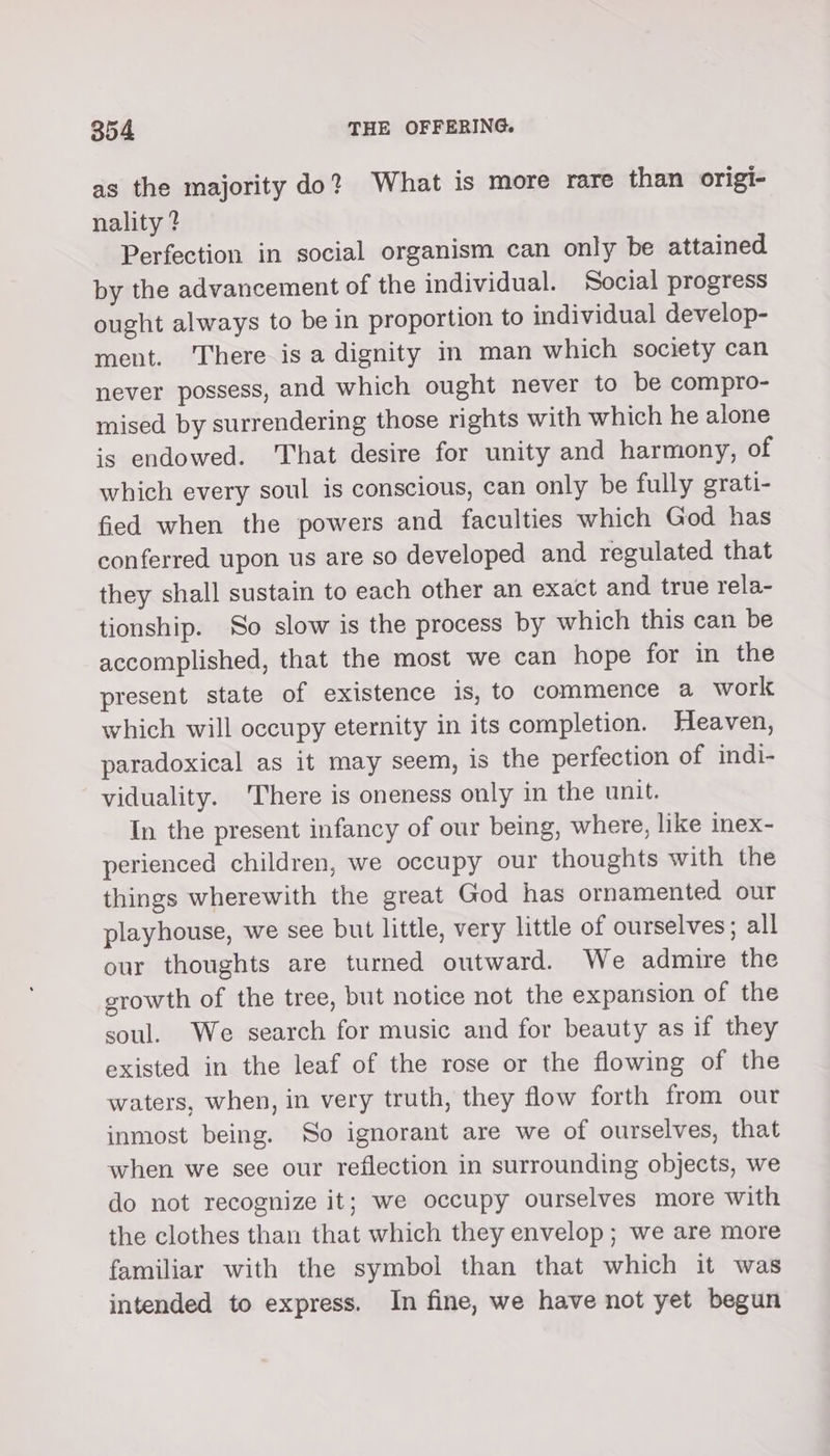 as the majority do? What is more rare than origi- nality ? Perfection in social organism can only be attained by the advancement of the individual. Social progress ought always to be in proportion to individual develop- ment. There is a dignity in man which society can never possess, and which ought never to be compro- mised by surrendering those rights with which he alone is endowed. That desire for unity and harmony, of which every soul is conscious, can only be fully grati- fied when the powers and faculties which God has conferred upon us are so developed and regulated that they shall sustain to each other an exact and true rela- tionship. So slow is the process by which this can be accomplished, that the most we can hope for in the present state of existence is, to commence a work which will occupy eternity in its completion. Heaven, paradoxical as it may seem, is the perfection of indi- viduality. There is oneness only in the unit. In the present infancy of our being, where, like inex- perienced children, we occupy our thoughts with the things wherewith the great God has ornamented our playhouse, we see but little, very little of ourselves; all our thoughts are turned outward. We admire the growth of the tree, but notice not the expansion of the soul. We search for music and for beauty as if they existed in the leaf of the rose or the flowing of the waters, when, in very truth, they flow forth from our inmost being. So ignorant are we of ourselves, that when we see our reflection in surrounding objects, we do not recognize it; we occupy ourselves more with the clothes than that which they envelop ; we are more familiar with the symbol than that which it was intended to express. In fine, we have not yet begun