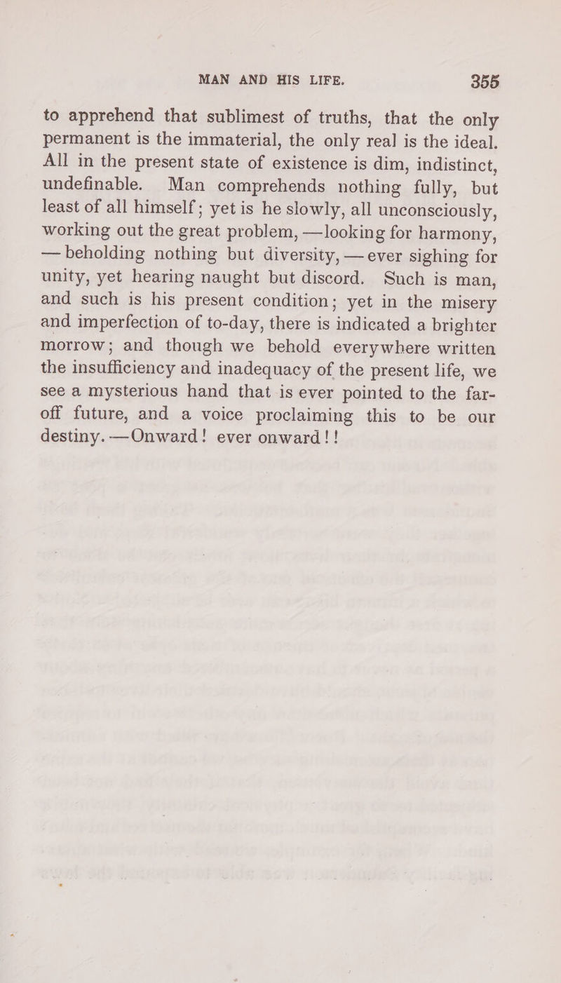 to apprehend that sublimest of truths, that the only permanent is the immaterial, the only real is the ideal. All in the present state of existence is dim, indistinct, undefinable. Man comprehends nothing fully, but least of all himself; yet is he slowly, all unconsciously, working out the great problem, —looking for harmony, — beholding nothing but diversity, — ever sighing for unity, yet hearing naught but discord. Such is man, and such is his present condition; yet in the misery and imperfection of to-day, there is indicated a brighter morrow; and though we behold everywhere written the insufficiency and inadequacy of the present life, we see a mysterious hand that is ever pointed to the far- off future, and a voice proclaiming this to be our destiny. —Onward! ever onward!!