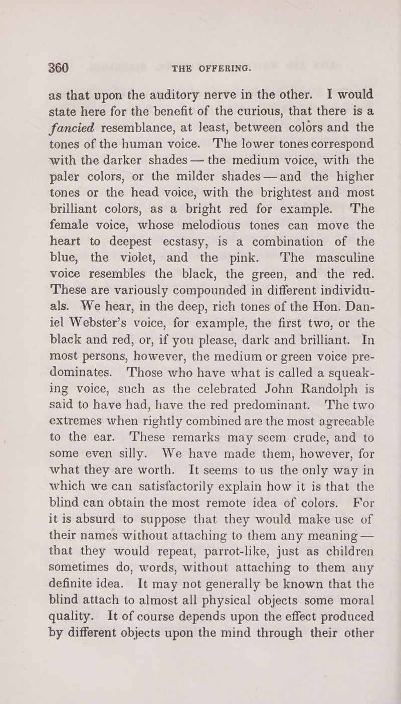 as that upon the auditory nerve in the other. I would state here for the benefit of the curious, that there is a fancied resemblance, at least, between colors and the tones of the human voice. The lower tones correspond with the darker shades — the medium voice, with the paler colors, or the milder shades—and the higher tones or the head voice, with the brightest and most brilliant colors, as a bright red for example. ‘The female voice, whose melodious tones can move the heart to deepest ecstasy, is a combination of the blue, the violet, and the pink. The masculine voice resembles the black, the green, and the red. ‘These are variously compounded in different individu- als. We hear, in the deep, rich tones of the Hon. Dan- iel Webster’s voice, for example, the first two, or the black and red, or, if you please, dark and brilliant. In most persons, however, the medium or green voice pre- dominates. Those who have what is called a squeak- ing voice, such as the celebrated John Randolph is said to have had, have the red predominant. The two extremes when rightly combined are the most agreeable to the ear. These remarks may seem crude, and to some even silly. We have made them, however, for what they are worth. It seems to us the only way in which we can satisfactorily explain how it is that the blind can obtain the most remote idea of colors. For it is absurd to suppose that they would make use of their names without attaching to them any meaning — that they would repeat, parrot-like, just as children sometimes do, words, without attaching to them any definite idea. It may not generally be known that the blind attach to almost all physical objects some moral quality. It of course depends upon the effect produced by different objects upon the mind through their other