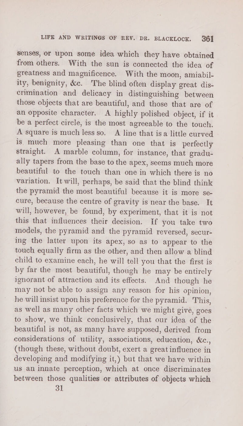 Senses, or upon some idea which they have obtained from others. With the sun is connected the idea of greatness and magnificence. With the moon, amiabil- ity, benignity, &amp;c. The blind often display great dis- crimination and delicacy in distinguishing between those objects that are beautiful, and those that are of an opposite character. A highly polished object, if it be a perfect circle, is the most agreeable to the touch. A square is much less so. A line that isa little curved is. much more pleasing than one that is perfectly straight. A marble column, for instance, that gradu- ally tapers from the base to the apex, seems much more beautiful to the touch than one in which there is no variation. It will, perhaps, be said that the blind think the pyramid the most beautiful because it is more se- cure, because the centre of gravity is near the base. It will, however, be found, by experiment, that it is not this that influences their decision. If you take two models, the pyramid and the pyramid reversed, secur- ing the latter upon its apex, so as to appear to the touch equally firm as the other, and then allow a blind child to examine each, he will tell you that the first is by far the most beautiful, though he may be entirely ignorant of attraction and its effects. And though he may not be able to assign any reason for his opinion, he will insist upon his preference for the pyramid. This, as well as many other facts which we might give, goes to show, we think conclusively, that our idea of the beautiful is not, as many have supposed, derived from considerations of utility, associations, education, &amp;c., (though these, without doubt, exert a great influence in developing and modifying it,) but that we have within us an innate perception, which at once discriminates between those qualities or attributes of objects which 31