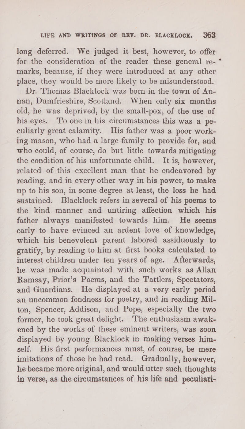 long deferred. We judged it best, however, to offer for the consideration of the reader these general re- marks, because, if they were introduced at any other place, they would be more likely to be misunderstood. Dr. Thomas Blacklock was born in the town of An- nan, Dumfrieshire, Scotland. When only six months old, he was deprived, by the small-pox, of the use of his eyes. ‘I'o one in his circumstances this was a pe- culiarly great calamity. His father was a poor work- ing mason, who had a large family to provide for, and who could, of course, do but little towards mitigating the condition of his unfortunate child. It is, however, related of this excellent man that he endeavored by reading, and in every other way in his power, to make up to his son, in some degree at least, the loss he had sustained. Blacklock refers in several of his poems to the kind manner and untiring affection which his father always manifested towards him. He seems early to have evinced an ardent love of knowledge, which his benevolent parent labored assiduously to gratify, by reading to him at first books calculated to interest children under ten years of age. Afterwards, he was made acquainted with such works as Allan Ramsay, Prior’s Poems, and the Tattlers, Spectators, and Guardians. He displayed at a very early period an uncommon fondness for poetry, and in reading Mil- ton, Spencer, Addison, and Pope, especially the two former, he took great delight. ‘The enthusiasm awak- ened by the works of these eminent writers, was soon displayed by young Blacklock in making verses him- self. His first performances must, of course, be mere imitations of those he had read. Gradually, however, he became more original, and would utter such thoughts in verse, as the circumstances of his life and peculiari-