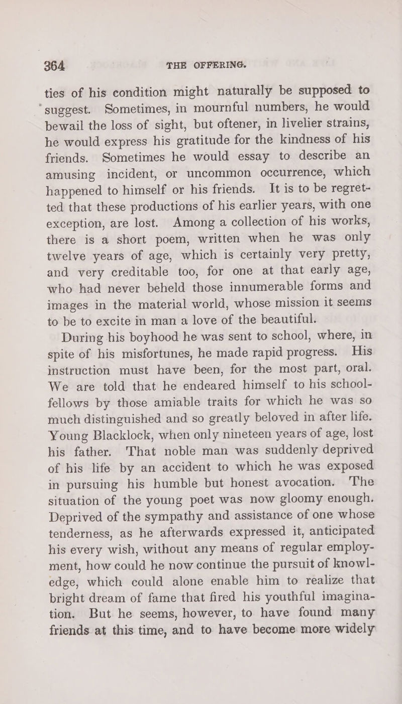 ties of his condition might naturally be supposed to ‘suggest. Sometimes, in mournful numbers, he would bewail the loss of sight, but oftener, in livelier strains, he would express his gratitude for the kindness of his friends. Sometimes he would essay to describe an amusing incident, or uncommon occurrence, which happened to himself or his friends. It is to be regret- ted that these productions of his earlier years, with one exception, are lost. Among a collection of his works, there is a short poem, written when he was only twelve years of age, which is certainly very pretty, and very creditable too, for one at that early age, who had never beheld those innumerable forms and images in the material world, whose mission it seems to be to excite in man a love of the beautiful. During his boyhood he was sent to school, where, in spite of his misfortunes, he made rapid progress. His instruction must have been, for the most part, oral. We are told that he endeared himself to his school- fellows by those amiable traits for which he was so much distinguished and so greatly beloved in after life. Young Blacklock, when only nineteen years of age, lost his father. That noble man was suddenly deprived of his life by an accident to which he was exposed in pursuing his humble but honest avocation. The situation of the young poet was now gloomy enough. Deprived of the sympathy and assistance of one whose tenderness, as he afterwards expressed it, anticipated his every wish, without any means of regular employ- ment, how could he now continue the pursuit of knowl- edge, which could alone enable him to realize that bright dream of fame that fired his youthful imagina- tion. But he seems, however, to have found many friends at this time, and to have become more widely