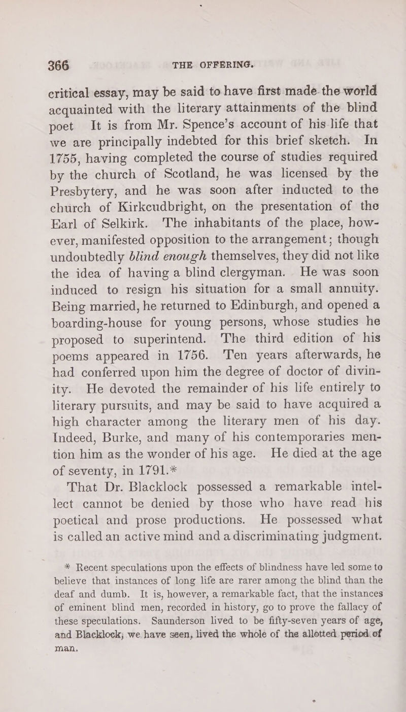 critical essay, may be said to have first made the world acquainted with the literary attainments of the blind poet It is from Mr. Spence’s account of his life that we are principally indebted for this brief sketch. In 1755, having completed the course of studies required by the church of Scotland, he was licensed by the Presbytery, and he was soon after inducted to the church of Kirkcudbright, on the presentation of the Earl of Selkirk. 'The inhabitants of the place, how- ever, manifested opposition to the arrangement; though undoubtedly blind enough themselves, they did not like the idea of having a blind clergyman. He was soon induced to resign his situation for a small annuity. Being married, he returned to Edinburgh, and opened a boarding-house for young persons, whose studies he proposed to superintend. The third edition of his poems appeared in 1756. Ten years afterwards, he had conferred upon him the degree of doctor of divin- ity. He devoted the remainder of his life entirely to literary pursuits, and may be said to have acquired a high character among the literary men of his day. Indeed, Burke, and many of his contemporaries men- tion him as the wonder of his age. He died at the age of seventy, in 1791.* That Dr. Blacklock possessed a remarkable intel- lect cannot be denied by those who have read his poetical and prose productions. He possessed what is called an active mind and a discriminating judgment. * Recent speculations upon the effects of blindness have led some to believe that instances of long life are rarer among the blind than the deaf and dumb. It is, however, a remarkable fact, that the instances of eminent blind men, recorded in history, go to prove the fallacy of these speculations. Saunderson lived to be fifty-seven years of age, and Blacklock; we have seen, lived the whole of the allotted period. of man,