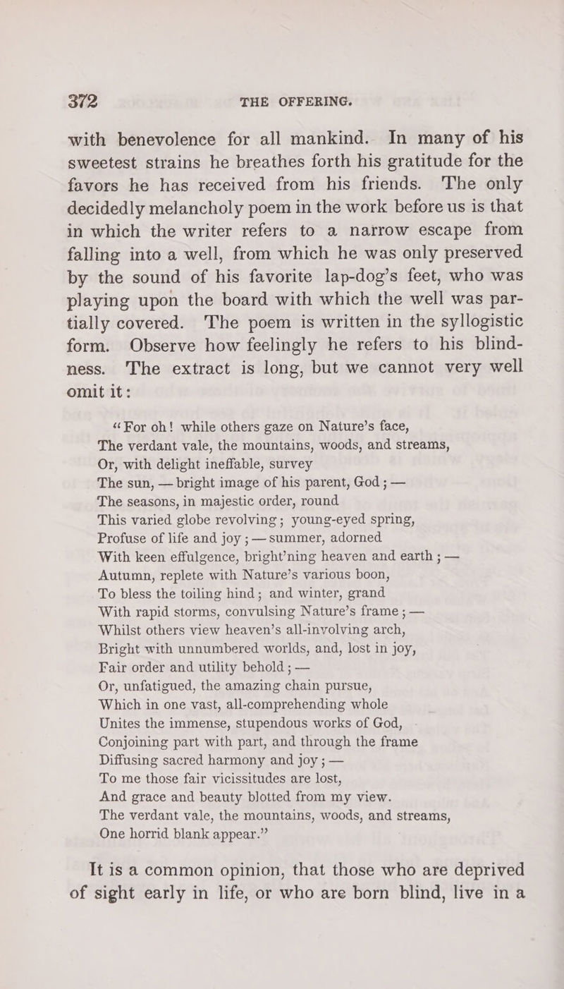 with benevolence for all mankind. In many of his sweetest strains he breathes forth his gratitude for the favors he has received from his friends. The only decidedly melancholy poem in the work before us is that in which the writer refers to a narrow escape from falling into a well, from which he was only preserved by the sound of his favorite lap-dog’s feet, who was playing upon the board with which the well was par- tially covered. The poem is written in the syllogistic form. Observe how feelingly he refers to his blind- ness. The extract is long, but we cannot very well omit it: ‘For oh! while others gaze on Nature’s face, The verdant vale, the mountains, woods, and streams, Or, with delight ineffable, survey The sun, — bright image of his parent, God ; — The seasons, in majestic order, round This varied globe revolving ; young-eyed spring, Profuse of life and joy ; summer, adorned With keen effulgence, bright’ning heaven and earth ; — Autumn, replete with Nature’s various boon, To bless the toiling hind; and winter, grand With rapid storms, convulsing Nature’s frame ; — Whilst others view heaven’s all-involving arch, Bright with unnumbered worlds, and, lost in joy, Fair order and utility behold ; — Or, unfatigued, the amazing chain pursue, Which in one vast, all-comprehending whole Unites the immense, stupendous works of God, Conjoining part with part, and through the frame Diffusing sacred harmony and joy ; — To me those fair vicissitudes are lost, And grace and beauty blotted from my view. The verdant vale, the mountains, woods, and streams, One horrid blank appear.” It is a common opinion, that those who are deprived of sight early in life, or who are born blind, live ina